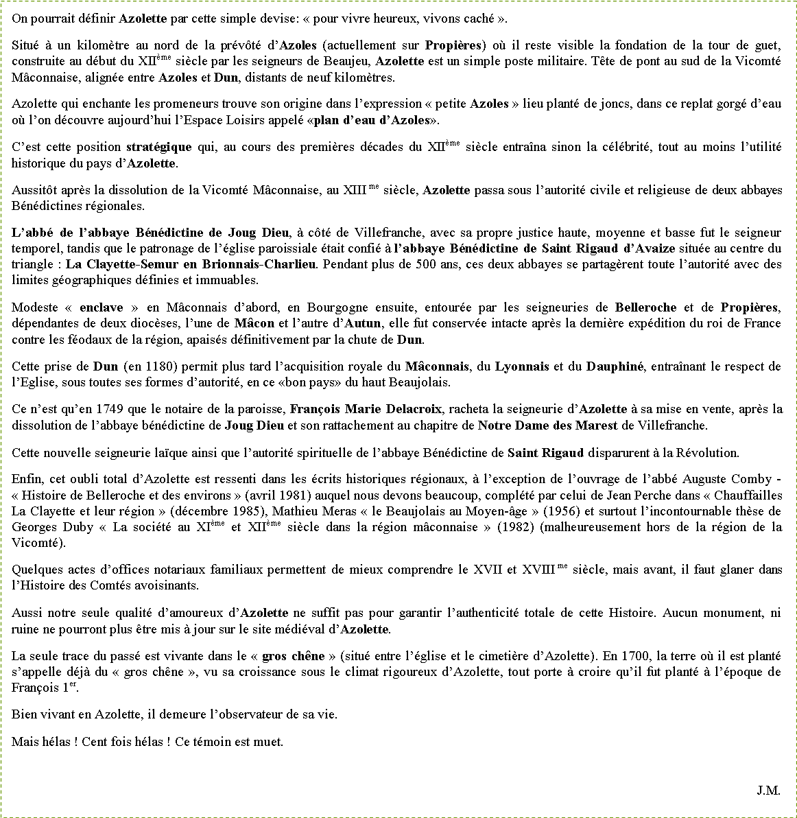 Zone de Texte: On pourrait d�finir Azolette par cette simple devise: �&nbsp;pour vivre heureux, vivons cach�&nbsp;�.Situ� � un kilom�tre au nord de la pr�v�t� d�Azoles (actuellement sur Propi�res) o� il reste visible la fondation de la tour de guet, construite au d�but du XII�me si�cle par les seigneurs de Beaujeu, Azolette est un simple poste militaire. T�te de pont au sud de la Vicomt� M�connaise, align�e entre Azoles et Dun, distants de neuf kilom�tres.Azolette qui enchante les promeneurs trouve son origine dans l�expression �&nbsp;petite Azoles&nbsp;� lieu plant� de joncs, dans ce replat gorg� d�eau o� l�on d�couvre aujourd�hui l�Espace Loisirs appel� �plan d�eau d�Azoles�.C�est cette position strat�gique qui, au cours des premi�res d�cades du XII�me si�cle entra�na sinon la c�l�brit�, tout au moins l�utilit� historique du pays d�Azolette.Aussit�t apr�s la dissolution de la Vicomt� M�connaise, au XIII me si�cle, Azolette passa sous l�autorit� civile et religieuse de deux abbayes B�n�dictines r�gionales.L�abb� de l�abbaye B�n�dictine de Joug Dieu, � c�t� de Villefranche, avec sa propre justice haute, moyenne et basse fut le seigneur temporel, tandis que le patronage de l��glise paroissiale �tait confi� � l�abbaye B�n�dictine de Saint Rigaud d�Avaize situ�e au centre du triangle&nbsp;: La Clayette-Semur en Brionnais-Charlieu. Pendant plus de 500 ans, ces deux abbayes se partag�rent toute l�autorit� avec des limites g�ographiques d�finies et immuables.Modeste �&nbsp;enclave&nbsp;� en M�connais d�abord, en Bourgogne ensuite, entour�e par les seigneuries de Belleroche et de Propi�res, d�pendantes de deux dioc�ses, l�une de M�con et l�autre d�Autun, elle fut conserv�e intacte apr�s la derni�re exp�dition du roi de France contre les f�odaux de la r�gion, apais�s d�finitivement par la chute de Dun.Cette prise de Dun (en 1180) permit plus tard l�acquisition royale du M�connais, du Lyonnais et du Dauphin�, entra�nant le respect de l�Eglise, sous toutes ses formes d�autorit�, en ce �bon pays� du haut Beaujolais.Ce n�est qu�en 1749 que le notaire de la paroisse, Fran�ois Marie Delacroix, racheta la seigneurie d�Azolette � sa mise en vente, apr�s la dissolution de l�abbaye b�n�dictine de Joug Dieu et son rattachement au chapitre de Notre Dame des Marest de Villefranche.Cette nouvelle seigneurie la�que ainsi que l�autorit� spirituelle de l�abbaye B�n�dictine de Saint Rigaud disparurent � la R�volution.Enfin, cet oubli total d�Azolette est ressenti dans les �crits historiques r�gionaux, � l�exception de l�ouvrage de l�abb� Auguste Comby - �&nbsp;Histoire de Belleroche et des environs&nbsp;� (avril 1981) auquel nous devons beaucoup, compl�t� par celui de Jean Perche dans �&nbsp;Chauffailles La Clayette et leur r�gion&nbsp;� (d�cembre 1985), Mathieu Meras �&nbsp;le Beaujolais au Moyen-�ge&nbsp;� (1956) et surtout l�incontournable th�se de Georges Duby �&nbsp;La soci�t� au XI�me et XII�me si�cle dans la r�gion m�connaise&nbsp;� (1982) (malheureusement hors de la r�gion de la Vicomt�).Quelques actes d�offices notariaux familiaux permettent de mieux comprendre le XVII et XVIII me si�cle, mais avant, il faut glaner dans l�Histoire des Comt�s avoisinants.Aussi notre seule qualit� d�amoureux d�Azolette ne suffit pas pour garantir l�authenticit� totale de cette Histoire. Aucun monument, ni ruine ne pourront plus �tre mis � jour sur le site m�di�val d�Azolette. La seule trace du pass� est vivante dans le �&nbsp;gros ch�ne&nbsp;� (situ� entre l��glise et le cimeti�re d�Azolette). En 1700, la terre o� il est plant� s�appelle d�j� du �&nbsp;gros ch�ne&nbsp;�, vu sa croissance sous le climat rigoureux d�Azolette, tout porte � croire qu�il fut plant� � l��poque de Fran�ois 1er.Bien vivant en Azolette, il demeure l�observateur de sa vie.Mais h�las&nbsp;! Cent fois h�las&nbsp;! Ce t�moin est muet.J.M.