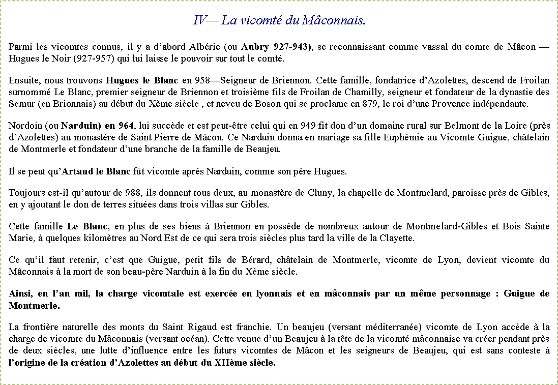 Zone de Texte: IV� La vicomt� du M�connais.Parmi les vicomtes connus, il y a d�abord Alb�ric (ou Aubry 927-943), se reconnaissant comme vassal du comte de M�con �Hugues le Noir (927-957) qui lui laisse le pouvoir sur tout le comt�.Ensuite, nous trouvons Hugues le Blanc en 958�Seigneur de Briennon. Cette famille, fondatrice d�Azolettes, descend de Froilan surnomm� Le Blanc, premier seigneur de Briennon et troisi�me fils de Froilan de Chamilly, seigneur et fondateur de la dynastie des Semur (en Brionnais) au d�but du X�me si�cle , et neveu de Boson qui se proclame en 879, le roi d�une Provence ind�pendante.Nordoin (ou Narduin) en 964, lui succ�de et est peut-�tre celui qui en 949 fit don d�un domaine rural sur Belmont de la Loire (pr�s d�Azolettes) au monast�re de Saint Pierre de M�con. Ce Narduin donna en mariage sa fille Euph�mie au Vicomte Guigue, ch�telain de Montmerle et fondateur d�une branche de la famille de Beaujeu.Il se peut qu�Artaud le Blanc f�t vicomte apr�s Narduin, comme son p�re Hugues.Toujours est-il qu�autour de 988, ils donnent tous deux, au monast�re de Cluny, la chapelle de Montmelard, paroisse pr�s de Gibles, en y ajoutant le don de terres situ�es dans trois villas sur Gibles.Cette famille Le Blanc, en plus de ses biens � Briennon en poss�de de nombreux autour de Montmelard-Gibles et Bois Sainte Marie, � quelques kilom�tres au Nord Est de ce qui sera trois si�cles plus tard la ville de la Clayette.Ce qu�il faut retenir, c�est que Guigue, petit fils de B�rard, ch�telain de Montmerle, vicomte de Lyon, devient vicomte du M�connais � la mort de son beau-p�re Narduin � la fin du X�me si�cle.Ainsi, en l�an mil, la charge vicomtale est exerc�e en lyonnais et en m�connais par un m�me personnage : Guigue de Montmerle.La fronti�re naturelle des monts du Saint Rigaud est franchie. Un beaujeu (versant m�diterran�e) vicomte de Lyon acc�de � la charge de vicomte du M�connais (versant oc�an). Cette venue d�un Beaujeu � la t�te de la vicomt� m�connaise va cr�er pendant pr�s de deux si�cles, une lutte d�influence entre les futurs vicomtes de M�con et les seigneurs de Beaujeu, qui est sans conteste � l�origine de la cr�ation d�Azolettes au d�but du XII�me si�cle.