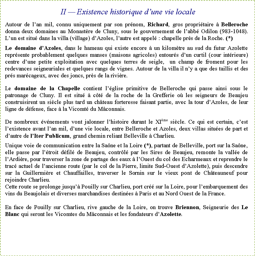 Zone de Texte: II � Existence historique d�une vie localeAutour de l�an mil, connu uniquement par son pr�nom, Richard, gros propri�taire � Belleroche donna deux domaines au Monast�re de Cluny, sous le gouvernement de l�abb� Odilon (983-1048). L�un est situ� dans la villa (village) d�Azoles, l�autre est appel�&nbsp;: chapelle pr�s de la Roche. (*)Le domaine d�Azoles, dans le hameau qui existe encore � un kilom�tre au sud du futur Azolette repr�sente probablement quelques manses (maisons agricoles) entour�s d�un curtil (cour int�rieure) centre d�une petite exploitation avec quelques terres de seigle,  un champ de froment pour les redevances seigneuriales et quelques rangs de vignes. Autour de la villa il n�y a que des taillis et des pr�s mar�cageux, avec des joncs, pr�s de la rivi�re.Le domaine de la Chapelle contient l��glise primitive de Belleroche qui passe ainsi sous le patronage de Cluny. Il est situ� � c�t� de la roche de la Grefferie o� les seigneurs de Beaujeu construisirent un si�cle plus tard un ch�teau forteresse faisant partie, avec la tour d�Azoles, de leur ligne de d�fense, face � la Vicomt� du M�connais.De nombreux �v�nements vont jalonner l�histoire durant le XI�me si�cle. Ce qui est certain, c�est l�existence avant l�an mil, d�une vie locale, entre Belleroche et Azoles, deux villas situ�es de part et d�autre de l�Iter Publicum, grand chemin reliant Belleville � Charlieu.Unique voie de communication entre la Sa�ne et la Loire (*), partant de Belleville, port sur la Sa�ne, elle passe par l��troit d�fil� de Beaujeu, contr�l� par les Sires de Beaujeu, remonte la vall�e de l�Ardi�re, pour traverser la zone de partage des eaux � l�Ouest du col des Echarmeaux et reprendre le trac� actuel de l�ancienne route (par le col de la Pierre, limite Sud-Ouest d�Azolette), puis descendre sur la Guillermi�re et Chauffailles, traverser le Sornin sur le vieux pont de Ch�teauneuf pour rejoindre Charlieu.Cette route se prolonge jusqu�� Pouilly sur Charlieu, port cr�� sur la Loire, pour l�embarquement des vins du Beaujolais et diverses marchandises destin�es � Paris et au Nord Ouest de la France.En face de Pouilly sur Charlieu, rive gauche de la Loire, on trouve Briennon, Seigneurie des Le Blanc qui seront les Vicomtes du M�connais et les fondateurs d�Azolette.
