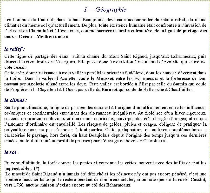 Zone de Texte: I � G�ographieLes hommes de l�an mil, dans le haut Beaujolais, devaient s�accommoder du m�me relief, du m�me climat et du m�me sol qu�actuellement. De plus, toute existence humaine �tait confront�e � l�invasion de l�arbre et de l�humidit� et � l�existence, comme barri�re naturelle et fronti�re, de la ligne de partage des eaux �&nbsp;Oc�an � M�diterran�e&nbsp;�.le relief&nbsp;:Cette ligne de partage des eaux  suit la cha�ne du Mont Saint Rigaud, jusqu�aux Echarmeaux, puis descend la rive droite de l�Azergues. Elle passe donc � trois kilom�tres au sud d�Azolette qui se trouve c�t� Oc�an.Cette cr�te donne naissance � trois vall�es parall�les orient�es Sud/Nord, dont les eaux se d�versent dans la Loire.. Dans la vall�e d�Azolette, coule le Mousset entre les Echarmeaux et la forteresse de Dun passant par Azolette align� entre les deux. Cette vall�e est bord�e � l�Est par celle du Sornin qui coule de Propi�res � la Clayette et � l�Ouest par celle du Botoret qui coule de Belleroche � Chauffailles.le climat&nbsp;:Sur le plan climatique, la ligne de partage des eaux est � l�origine d�un affrontement entre les influences oc�aniques et continentales entra�nant des alternances irr�guli�res. Au froid sec d�un hiver rigoureux, succ�de un printemps pluvieux et doux mais capricieux, suivi par des �t�s charg�s d�orages, alors que l�automne d�ordinaire est ensoleill�. Les risques de gel�es, pluies et orages, obligent de pratiquer la polyculture pour ne pas s�exposer � tout perdre. Cette juxtaposition de cultures compl�mentaires a caract�ris� le paysage, hors for�t, du haut Beaujolais depuis l�origine des temps jusqu�� ces derni�res ann�es, o� tout fut mut� au profit de prairies pour l��levage de bovins �&nbsp;Charolais&nbsp;�.le sol&nbsp;:En zone d�altitude, la for�t couvre les pentes et couronne les cr�tes, souvent avec des taillis de feuillus imp�n�trables. (*) Le massif de Saint Rigaud n�a jamais �t� d�frich� et les r�sineux n�y ont pas encore p�n�tr�, c�est une fronti�re inaccueillante qui le restera pendant de nombreux si�cles, si on note que sur la carte Cassini, vers 1760, aucune maison n�existe encore au col des Echarmeaux.