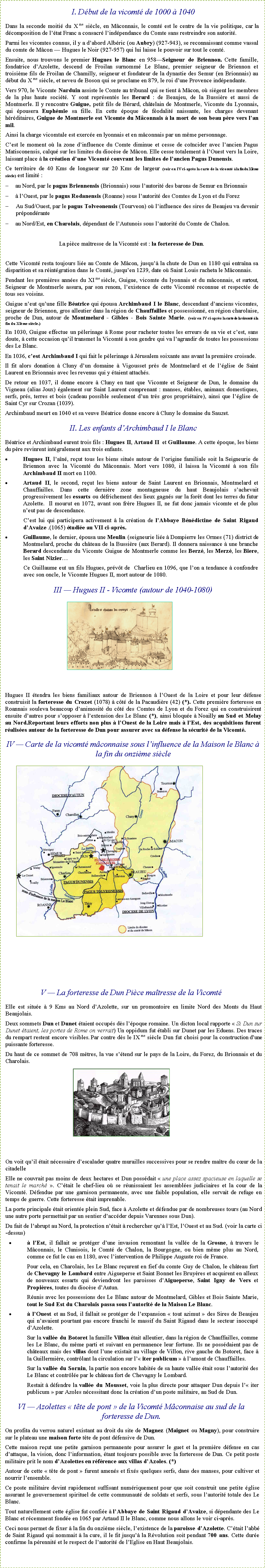 Zone de Texte: I. D�but de la vicomt� de 1000 � 1040Dans la seconde moiti� du X me si�cle, en M�connais, le comt� est le centre de la vie politique, car la d�composition de l��tat Franc a consacr� l�ind�pendance du Comte sans restreindre son autorit�.Parmi les vicomtes connus, il y a d�abord Alb�ric (ou Aubry) (927-943), se reconnaissant comme vassal du comte de M�con � Hugues le Noir (927-957) qui lui laisse le pouvoir sur tout le comt�.Ensuite, nous trouvons le premier Hugues le Blanc en 958�Seigneur de Briennon. Cette famille, fondatrice d�Azolette, descend de Froilan surnomm� Le Blanc, premier seigneur de Briennon et troisi�me fils de Froilan de Chamilly, seigneur et fondateur de la dynastie des Semur (en Brionnais) au d�but du X me si�cle, et neveu de Boson qui se proclame en 879, le roi d�une Provence ind�pendante.Vers 970, le Vicomte Narduin assiste le Comte au tribunal qui se tient � M�con, o� si�gent les membres de la plus haute soci�t�. Y sont repr�sent�s les Berard&nbsp;: de Beaujeu, de la Bussi�re et aussi de Montmerle. Il y rencontre Guigue, petit fils de B�rard, ch�telain de Montmerle, Vicomte du Lyonnais, qui �pousera Euph�mie sa fille. En cette �poque de f�odalit� naissante, les charges devenant h�r�ditaires, Guigue de Montmerle est Vicomte du M�connais � la mort de son beau p�re vers l�an mil.Ainsi la charge vicomtale est exerc�e en lyonnais et en m�connais par un m�me personnage.C�est le moment o� la zone d�influence du Comte diminue et cesse de co�ncider avec l�ancien Pagus Matisconensis, calqu� sur les limites du dioc�se de M�con. Elle cesse totalement � l�Ouest vers la Loire, laissant place � la cr�ation d�une Vicomt� couvrant les limites de l�ancien Pagus Dunensis.Ce territoire de 40 Kms de longueur sur 20 Kms de largeur (voir en IV ci-apr�s la carte de la vicomt� � la fin du XI�me si�cle) est limit�&nbsp;:	au Nord, par le pagus Briennensis (Brionnais) sous l�autorit� des barons de Semur en Brionnais	� l�Ouest, par le pagus Rodanensis (Roanne) sous l�autorit� des Comtes de Lyon et du ForezAu Sud/Ouest, par le pagus Tolveonensis (Tourveon) o� l�influence des sires de Beaujeu va devenir pr�pond�rante	au Nord/Est, en Charolais, d�pendant de l�Autunois sous l�autorit� du Comte de Chalon. La pi�ce ma�tresse de la Vicomt� est&nbsp;: la forteresse de Dun.Cette Vicomt� resta toujours li�e au Comte de M�con, jusqu�� la chute de Dun en 1180 qui entra�na sa disparition et sa r�int�gration dans le Comt�, jusqu�en 1239, date o� Saint Louis racheta le&nbsp;M�connais.Pendant les premi�res ann�es du XI me si�cle, Guigue, vicomte du lyonnais et du m�connais, et surtout, Seigneur de Montmerle assura, par son renom, l�existence de cette Vicomt� reconnue et respect�e de tous ses voisins.Guigue n�eut qu�une fille B�atrice qui �pousa Archimbaud I le Blanc, descendant d�anciens vicomtes, seigneur de Briennon, gros alleutier dans la r�gion de Chauffailles et possessionn�, en r�gion charolaise, proche de Dun, autour de Montmelard - Gibles - Bois Sainte Marie. (voir en IV ci-apr�s la carte de la vicomt� � la fin du XI�me si�cle.) En 1030, Guigue effectue un p�lerinage � Rome pour racheter toutes les erreurs de sa vie et c�est, sans doute, � cette occasion qu�il transmet la Vicomt� � son gendre qui va l�agrandir de toutes les possessions des Le Blanc.En 1036, c�est Archimbaud I qui fait le p�lerinage � J�rusalem soixante ans avant la premi�re croisade.Il fit alors donation � Cluny d�un domaine � Vigousset pr�s de Montmelard et de l��glise de Saint Laurent en Brionnais avec les revenus qui y �taient attach�s.De retour en 1037, il donne encore � Cluny en tant que Vicomte et Seigneur de Dun, le domaine du Vigneau (alias Joux) �galement sur Saint Laurent comprenant&nbsp;: manses, �tables, animaux domestiques, serfs, pr�s, terres et bois (cadeau possible seulement d�un tr�s gros propri�taire), ainsi que l��glise de Saint Cyr sur Crozan (1039).Archimbaud meurt en 1040 et sa veuve B�atrice donne encore � Cluny le domaine du Sauzet.II. Les enfants d�Archimbaud I le BlancB�atrice et Archimbaud eurent trois fils : Hugues II, Artaud II  et Guillaume. A cette �poque, les biens du p�re revinrent int�gralement aux trois enfants.Hugues II, l�a�n�, re�ut tous les biens situ�s autour de l�origine familiale soit la Seigneurie de Briennon avec la Vicomt� du M�connais. Mort vers 1080, il laissa la Vicomt� � son fils Archimbaud II mort en 1100.Artaud II, le second, re�ut les biens autour de Saint Laurent en Brionnais, Montmelard et Chauffailles. Dans cette derni�re zone montagneuse du haut Beaujolais s�achevait progressivement les essarts ou d�frichement des lieux gagn�s sur la for�t dont les terres du futur Azolette.  Il mourut en 1072, avant son fr�re Hugues II, ne fut donc jamais vicomte et de plus n�eut pas de descendance.C�est lui qui participera activement � la cr�ation de l�Abbaye B�n�dictine de Saint Rigaud d�Avaize .(1065) �tudi�e au VII ci-apr�s.Guillaume, le dernier, �pousa une Meulin (seigneurie li�e � Dompierre les Ormes (71) district de Montmelard, proche du ch�teau de la Bussi�re (aux Berard). Il donnera naissance � une branche Berard descendante du Vicomte Guigue de Montmerle comme les Berz�, les Merz�, les Biere, les Saint Nizier�Ce Guillaume eut un fils Hugues, pr�v�t de  Charlieu en 1096, que l�on a tendance � confondre avec son oncle, le Vicomte Hugues II, mort autour de 1080.III � Hugues II - Vicomte (autour de 1040-1080)￼Hugues II �tendra les biens familiaux autour de Briennon � l�Ouest de la Loire et pour leur d�fense construisit la forteresse du Crozet (1078) � c�t� de la Pacaudi�re (42) (*). Cette premi�re forteresse en Roannais souleva beaucoup d�animosit� du c�t� des Comtes de Lyon et du Forez qui en construisirent ensuite d�autres pour s�opposer � l�extension des Le Blanc (*), ainsi bloqu�e � Noailly au Sud et Melay au Nord.Reportant leurs efforts non plus � l�Ouest de la Loire mais � l�Est, des acquisitions furent r�alis�es autour de la forteresse de Dun pour assurer avec sa d�fense la s�curit� de la Vicomt�.IV � Carte de la vicomt� m�connaise sous l�influence de la Maison le Blanc � la fin du onzi�me si�cle￼V � La forteresse de Dun Pi�ce ma�tresse de la Vicomt�Elle est situ�e � 9 Kms au Nord d�Azolette, sur un promontoire en limite Nord des Monts du Haut Beaujolais.Deux sommets Dun et Dunet �taient occup�s d�s l��poque romaine. Un dicton local rapporte �&nbsp;Si Dun sur Dunet �taient, les portes de Rome on verrait) Un oppidum fut �tabli sur Dunet par les Eduens. Des traces du rempart restent encore visibles. Par contre d�s le IX me si�cle Dun fut choisi pour la construction d�une puissante forteresse.Du haut de ce sommet de 708 m�tres, la vue s��tend sur le pays de la Loire, du Forez, du Brionnais et du Charolais.￼On voit qu�il �tait n�cessaire d�escalader quatre murailles successives pour se rendre ma�tre du c�ur de la citadelleElle ne couvrait pas moins de deux hectares et Dun poss�dait �&nbsp;une place assez spacieuse en laquelle se tenait le march�&nbsp;�. C��tait le chef-lieu o� se r�unissaient les assembl�es judiciaires et la cour de la Vicomt�. D�fendue par une garnison permanente, avec une faible population, elle servait de refuge en temps de guerre. Cette forteresse �tait imprenable.La porte principale �tait orient�e plein Sud, face � Azolette et d�fendue par de nombreuses tours (au Nord une autre porte permettait par un sentier d�acc�der depuis Varennes sous Dun).Du fait de l�abrupt au Nord, la protection n��tait � rechercher qu�� l�Est, l�Ouest et au Sud. (voir la carte ci-dessus)� l�Est, il fallait se prot�ger d�une invasion remontant la vall�e de la Grosne, � travers le M�connais, le Clunisois, le Comt� de Chalon, la Bourgogne, ou bien m�me plus au Nord, comme ce fut le cas en 1180, avec l�intervention de Philippe Auguste roi de France.Pour cela, en Charolais, les Le Blanc re�urent en fief du comte Guy de Chalon, le ch�teau fort de Chevagny le Lombard entre Aigueperse et Saint Bonnet les Bruy�res et acquirent en alleux de nouveaux essarts qui deviendront les paroisses d�Aigueperse, Saint Igny de Vers et Propi�res, toutes du dioc�se d�Autun.R�unis avec les possessions des Le Blanc autour de Montmelard, Gibles et Bois Sainte Marie, tout le Sud Est du Charolais passa sous l�autorit� de la Maison Le Blanc.� l�Ouest et au Sud, il fallait se prot�ger de l�expansion �&nbsp;tout azimut&nbsp;� des Sires de Beaujeu qui n�avaient pourtant pas encore franchi le massif du Saint Rigaud dans le secteur inoccup� d�Azolette.Sur la vall�e du Botoret la famille Villon �tait alleutier, dans la r�gion de Chauffailles, comme les Le Blanc, du m�me parti et suivant en permanence leur fortune. Ils ne poss�daient pas de ch�teaux mais des villas dont l�une existait au village de Villon, rive gauche du Botoret, face � la Guillermi�re, contr�lant la circulation sur l��&nbsp;iter publicum&nbsp;� � l�amont de Chauffailles.Sur la vall�e du Sornin, la partie non encore habit�e de sa haute vall�e �tait sous l�autorit� des Le Blanc et contr�l�e par le ch�teau fort de Chevagny le Lombard.Restait � d�fendre la vall�e du Mousset, voie la plus directe pour attaquer Dun depuis l��&nbsp;iter publicum&nbsp;� par Azoles n�cessitant donc la cr�ation d�un poste militaire, au Sud de Dun.VI � Azolettes �&nbsp;t�te de pont&nbsp;� de la Vicomt� M�connaise au sud de la forteresse de Dun.On profita du verrou naturel existant au droit du site de Magnez (Maignet ou Magny), pour construire sur le plateau une maison forte t�te de pont d�fensive de Dun.Cette maison re�ut une petite garnison permanente pour assurer le guet et la premi�re d�fense en cas d�attaque, la vision, donc l�information, �tant toujours possible avec la forteresse de Dun. Ce petit poste militaire prit le nom d�Azolettes en r�f�rence aux villas d�Azoles. (*) Autour de cette �&nbsp;t�te de pont&nbsp;� furent amen�s et fix�s quelques serfs, dans des manses, pour cultiver et nourrir l�ensemble.Ce poste militaire devint rapidement suffisant num�riquement pour que soit construit une petite �glise assurant le gouvernement spirituel de cette communaut� de soldats et serfs, sous l�autorit� totale des Le Blanc.Tout naturellement cette �glise fut confi�e � l�Abbaye de Saint Rigaud d�Avaize, si d�pendante des Le Blanc et r�cemment fond�e en 1065 par Artaud II le Blanc, comme nous allons le voir ci-apr�s.Ceci nous permet de fixer � la fin du onzi�me si�cle, l�existence de la paroisse d�Azolette. C��tait l�abb� de Saint Rigaud qui nommait � la cure, il le fit jusqu�� la R�volution soit pendant 700 ans. Cette dur�e confirme la p�rennit� et le respect de l�autorit� de l�Eglise en Haut Beaujolais.