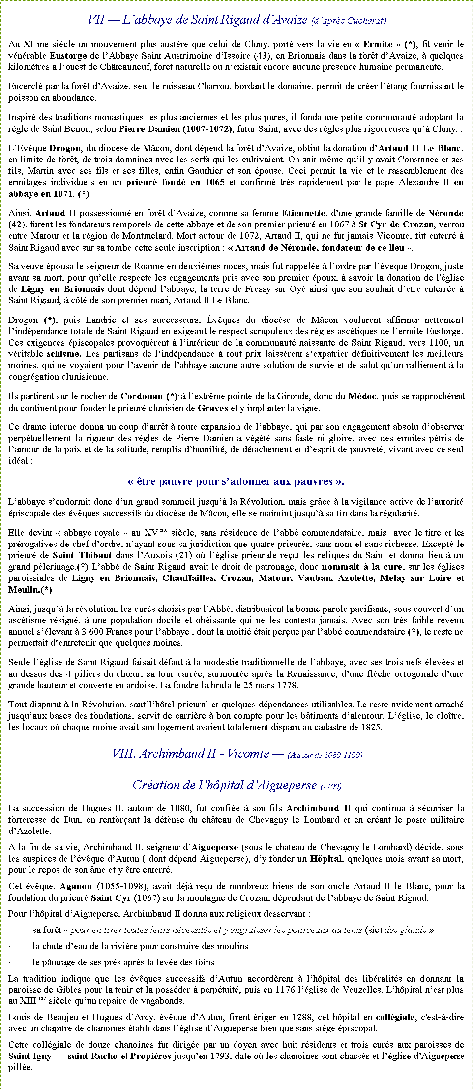 Zone de Texte: VII � L�abbaye de Saint Rigaud d�Avaize (d�apr�s Cucherat)Au XI me si�cle un mouvement plus aust�re que celui de Cluny, port� vers la vie en �&nbsp;Ermite&nbsp;� (*), fit venir le v�n�rable Eustorge de l�Abbaye Saint Austrimoine d�Issoire (43), en Brionnais dans la for�t d�Avaize, � quelques kilom�tres � l�ouest de Ch�teauneuf, for�t naturelle o� n�existait encore aucune pr�sence humaine permanente.Encercl� par la for�t d�Avaize, seul le ruisseau Charrou, bordant le domaine, permit de cr�er l��tang fournissant le poisson en abondance. Inspir� des traditions monastiques les plus anciennes et les plus pures, il fonda une petite communaut� adoptant la r�gle de Saint Beno�t, selon Pierre Damien (1007-1072), futur Saint, avec des r�gles plus rigoureuses qu�� Cluny. .L�Ev�que Drogon, du dioc�se de M�con, dont d�pend la for�t d�Avaize, obtint la donation d�Artaud II Le Blanc, en limite de for�t, de trois domaines avec les serfs qui les cultivaient. On sait m�me qu�il y avait Constance et ses fils, Martin avec ses fils et ses filles, enfin Gauthier et son �pouse. Ceci permit la vie et le rassemblement des ermitages individuels en un prieur� fond� en 1065 et confirm� tr�s rapidement par le pape Alexandre II en abbaye en 1071. (*)Ainsi, Artaud II possessionn� en for�t d�Avaize, comme sa femme Etiennette, d�une grande famille de N�ronde(42), furent les fondateurs temporels de cette abbaye et de son premier prieur� en 1067 � St Cyr de Crozan, verrou entre Matour et la r�gion de Montmelard. Mort autour de 1072, Artaud II, qui ne fut jamais Vicomte, fut enterr� � Saint Rigaud avec sur sa tombe cette seule inscription&nbsp;: �&nbsp;Artaud de N�ronde, fondateur de ce lieu&nbsp;�.Sa veuve �pousa le seigneur de Roanne en deuxi�mes noces, mais fut rappel�e � l�ordre par l��v�que Drogon, juste avant sa mort, pour qu�elle respecte les engagements pris avec son premier �poux, � savoir la donation de l'�glise de Ligny en Brionnais dont d�pend l�abbaye, la terre de Fressy sur Oy� ainsi que son souhait d��tre enterr�e � Saint Rigaud, � c�t� de son premier mari, Artaud II Le Blanc. Drogon (*), puis Landric et ses successeurs, �v�ques du dioc�se de M�con voulurent affirmer nettement l�ind�pendance totale de Saint Rigaud en exigeant le respect scrupuleux des r�gles asc�tiques de l�ermite Eustorge. Ces exigences �piscopales provoqu�rent � l�int�rieur de la communaut� naissante de Saint Rigaud, vers 1100, un v�ritable schisme. Les partisans de l�ind�pendance � tout prix laiss�rent s�expatrier d�finitivement les meilleurs moines, qui ne voyaient pour l�avenir de l�abbaye aucune autre solution de survie et de salut qu�un ralliement � la congr�gation clunisienne.Ils partirent sur le rocher de Cordouan (*), � l�extr�me pointe de la Gironde, donc du M�doc, puis se rapproch�rent du continent pour fonder le prieur� clunisien de Graves et y implanter la vigne.Ce drame interne donna un coup d�arr�t � toute expansion de l�abbaye, qui par son engagement absolu d�observer perp�tuellement la rigueur des r�gles de Pierre Damien a v�g�t� sans faste ni gloire, avec des ermites p�tris de l�amour de la paix et de la solitude, remplis d�humilit�, de d�tachement et d�esprit de pauvret�, vivant avec ce seul id�al&nbsp;: �&nbsp;�tre pauvre pour s�adonner aux pauvres&nbsp;�.L�abbaye s�endormit donc d�un grand sommeil jusqu�� la R�volution, mais gr�ce � la vigilance active de l�autorit� �piscopale des �v�ques successifs du dioc�se de M�con, elle se maintint jusqu�� sa fin dans la r�gularit�.Elle devint �&nbsp;abbaye royale&nbsp;� au XV me si�cle, sans r�sidence de l�abb� commendataire, mais  avec le titre et les pr�rogatives de chef d�ordre, n�ayant sous sa juridiction que quatre prieur�s, sans nom et sans richesse. Except� le prieur� de Saint Thibaut dans l�Auxois (21) o� l��glise prieurale re�ut les reliques du Saint et donna lieu � un grand p�lerinage.(*) L�abb� de Saint Rigaud avait le droit de patronage, donc nommait � la cure, sur les �glises paroissiales de Ligny en Brionnais, Chauffailles, Crozan, Matour, Vauban, Azolette, Melay sur Loire et Meulin.(*) Ainsi, jusqu�� la r�volution, les cur�s choisis par l�Abb�, distribuaient la bonne parole pacifiante, sous couvert d�un asc�tisme r�sign�, � une population docile et ob�issante qui ne les contesta jamais. Avec son tr�s faible revenu annuel s��levant � 3 600 Francs pour l�abbaye , dont la moiti� �tait per�ue par l�abb� commendataire (*), le reste ne permettait d�entretenir que quelques moines. Seule l��glise de Saint Rigaud faisait d�faut � la modestie traditionnelle de l�abbaye, avec ses trois nefs �lev�es et au dessus des 4 piliers du ch�ur, sa tour carr�e, surmont�e apr�s la Renaissance, d�une fl�che octogonale d�une grande hauteur et couverte en ardoise. La foudre la br�la le 25 mars 1778.Tout disparut � la R�volution, sauf l�h�tel prieural et quelques d�pendances utilisables. Le reste avidement arrach� jusqu�aux bases des fondations, servit de carri�re � bon compte pour les b�timents d�alentour. L��glise, le clo�tre, les locaux o� chaque moine avait son logement avaient totalement disparu au cadastre de 1825.VIII. Archimbaud II - Vicomte � (Autour de 1080-1100)Cr�ation de l�h�pital d�Aigueperse (1100)La succession de Hugues II, autour de 1080, fut confi�e � son fils Archimbaud II qui continua � s�curiser la forteresse de Dun, en renfor�ant la d�fense du ch�teau de Chevagny le Lombard et en cr�ant le poste militaire d�Azolette.A la fin de sa vie, Archimbaud II, seigneur d�Aigueperse (sous le ch�teau de Chevagny le Lombard) d�cide, sous les auspices de l��v�que d�Autun ( dont d�pend Aigueperse), d�y fonder un H�pital, quelques mois avant sa mort, pour le repos de son �me et y �tre enterr�.Cet �v�que, Aganon (1055-1098), avait d�j� re�u de nombreux biens de son oncle Artaud II le Blanc, pour la fondation du prieur� Saint Cyr (1067) sur la montagne de Crozan, d�pendant de l�abbaye de Saint Rigaud.Pour l�h�pital d�Aigueperse, Archimbaud II donna aux religieux desservant&nbsp;:�	sa for�t �&nbsp;pour en tirer toutes leurs n�cessit�s et y engraisser les pourceaux au tems (sic) des glands&nbsp;��	la chute d�eau de la rivi�re pour construire des moulins�	le p�turage de ses pr�s apr�s la lev�e des foinsLa tradition indique que les �v�ques successifs d�Autun accord�rent � l�h�pital des lib�ralit�s en donnant la paroisse de Gibles pour la tenir et la poss�der � perp�tuit�, puis en 1176 l��glise de Veuzelles. L�h�pital n�est plus au XIII me si�cle qu�un repaire de vagabonds.Louis de Beaujeu et Hugues d�Arcy, �v�que d�Autun, firent �riger en 1288, cet h�pital en coll�giale, c'est-�-dire avec un chapitre de chanoines �tabli dans l��glise d�Aigueperse bien que sans si�ge �piscopal.Cette coll�giale de douze chanoines fut dirig�e par un doyen avec huit r�sidents et trois cur�s aux paroisses de Saint Igny � saint Racho et Propi�res jusqu�en 1793, date o� les chanoines sont chass�s et l��glise d�Aigueperse pill�e.