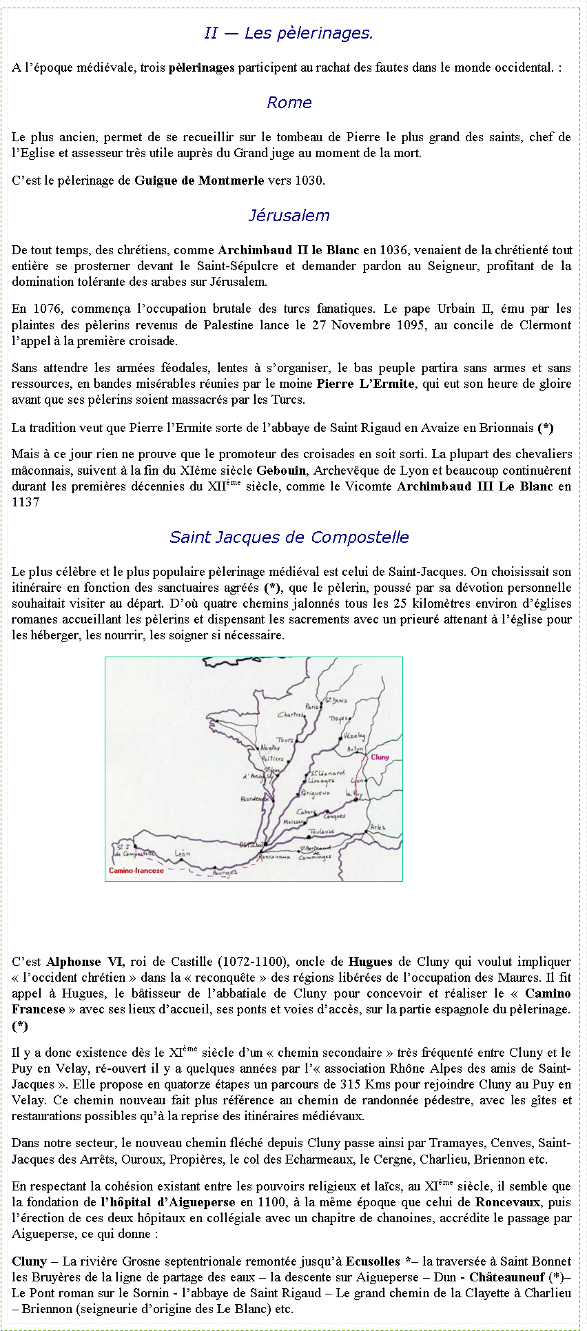 Zone de Texte: II � Les p�lerinages.A l��poque m�di�vale, trois p�lerinages participent au rachat des fautes dans le monde occidental.&nbsp;:RomeLe plus ancien, permet de se recueillir sur le tombeau de Pierre le plus grand des saints, chef de l�Eglise et assesseur tr�s utile aupr�s du Grand juge au moment de la mort.C�est le p�lerinage de Guigue de Montmerle vers 1030.J�rusalemDe tout temps, des chr�tiens, comme Archimbaud II le Blanc en 1036, venaient de la chr�tient� tout enti�re se prosterner devant le Saint-S�pulcre et demander pardon au Seigneur, profitant de la domination tol�rante des arabes sur J�rusalem.En 1076, commen�a l�occupation brutale des turcs fanatiques. Le pape Urbain II, �mu par les plaintes des p�lerins revenus de Palestine lance le 27 Novembre 1095, au concile de Clermont l�appel � la premi�re croisade.Sans attendre les arm�es f�odales, lentes � s�organiser, le bas peuple partira sans armes et sans ressources, en bandes mis�rables r�unies par le moine Pierre L�Ermite, qui eut son heure de gloire avant que ses p�lerins soient massacr�s par les Turcs.La tradition veut que Pierre l�Ermite sorte de l�abbaye de Saint Rigaud en Avaize en Brionnais (*)Mais � ce jour rien ne prouve que le promoteur des croisades en soit sorti. La plupart des chevaliers m�connais, suivent � la fin du XI�me si�cle Gebouin, Archev�que de Lyon et beaucoup continu�rent durant les premi�res d�cennies du XII�me si�cle, comme le Vicomte Archimbaud III Le Blanc en 1137Saint Jacques de CompostelleLe plus c�l�bre et le plus populaire p�lerinage m�di�val est celui de Saint-Jacques. On choisissait son itin�raire en fonction des sanctuaires agr��s (*), que le p�lerin, pouss� par sa d�votion personnelle souhaitait visiter au d�part. D�o� quatre chemins jalonn�s tous les 25 kilom�tres environ d��glises romanes accueillant les p�lerins et dispensant les sacrements avec un prieur� attenant � l��glise pour les h�berger, les nourrir, les soigner si n�cessaire.￼C�est Alphonse VI, roi de Castille (1072-1100), oncle de Hugues de Cluny qui voulut impliquer �&nbsp;l�occident chr�tien&nbsp;� dans la �&nbsp;reconqu�te&nbsp;� des r�gions lib�r�es de l�occupation des Maures. Il fit appel � Hugues, le b�tisseur de l�abbatiale de Cluny pour concevoir et r�aliser le �&nbsp;Camino Francese&nbsp;� avec ses lieux d�accueil, ses ponts et voies d�acc�s, sur la partie espagnole du p�lerinage. (*) Il y a donc existence d�s le XI�me si�cle d�un �&nbsp;chemin secondaire&nbsp;� tr�s fr�quent� entre Cluny et le Puy en Velay, r�-ouvert il y a quelques ann�es par l��&nbsp;association&nbsp;Rh�ne Alpes des amis de Saint-Jacques&nbsp;�. Elle propose en quatorze �tapes un parcours de 315 Kms pour rejoindre Cluny au Puy en Velay. Ce chemin nouveau fait plus r�f�rence au chemin de randonn�e p�destre, avec les g�tes et restaurations possibles qu�� la reprise des itin�raires m�di�vaux.Dans notre secteur, le nouveau chemin fl�ch� depuis Cluny passe ainsi par Tramayes, Cenves, Saint-Jacques des Arr�ts, Ouroux, Propi�res, le col des Echarmeaux, le Cergne, Charlieu, Briennon etc.En respectant la coh�sion existant entre les pouvoirs religieux et la�cs, au XI�me si�cle, il semble que la fondation de l�h�pital d�Aigueperse en 1100, � la m�me �poque que celui de Roncevaux, puis l��rection de ces deux h�pitaux en coll�giale avec un chapitre de chanoines, accr�dite le passage par Aigueperse, ce qui donne&nbsp;: Cluny � La rivi�re Grosne septentrionale remont�e jusqu�� Ecusolles *� la travers�e � Saint Bonnet les Bruy�res de la ligne de partage des eaux � la descente sur Aigueperse � Dun - Ch�teauneuf (*)� Le Pont roman sur le Sornin - l�abbaye de Saint Rigaud � Le grand chemin de la Clayette � Charlieu � Briennon (seigneurie d�origine des Le Blanc) etc. 