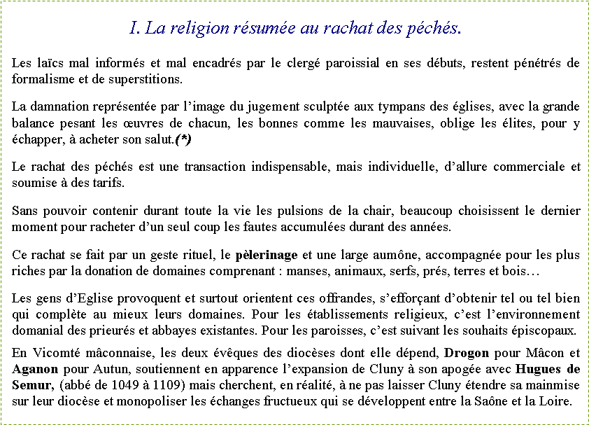 Zone de Texte: I. La religion r�sum�e au rachat des p�ch�s.Les la�cs mal inform�s et mal encadr�s par le clerg� paroissial en ses d�buts, restent p�n�tr�s de formalisme et de superstitions.La damnation repr�sent�e par l�image du jugement sculpt�e aux tympans des �glises, avec la grande balance pesant les �uvres de chacun, les bonnes comme les mauvaises, oblige les �lites, pour y �chapper, � acheter son salut.(*)Le rachat des p�ch�s est une transaction indispensable, mais individuelle, d�allure commerciale et soumise � des tarifs.Sans pouvoir contenir durant toute la vie les pulsions de la chair, beaucoup choisissent le dernier moment pour racheter d�un seul coup les fautes accumul�es durant des ann�es.Ce rachat se fait par un geste rituel, le p�lerinage et une large aum�ne, accompagn�e pour les plus riches par la donation de domaines comprenant&nbsp;: manses, animaux, serfs, pr�s, terres et bois�Les gens d�Eglise provoquent et surtout orientent ces offrandes, s�effor�ant d�obtenir tel ou tel bien qui compl�te au mieux leurs domaines. Pour les �tablissements religieux, c�est l�environnement domanial des prieur�s et abbayes existantes. Pour les paroisses, c�est suivant les souhaits �piscopaux.En Vicomt� m�connaise, les deux �v�ques des dioc�ses dont elle d�pend, Drogon pour M�con et Aganon pour Autun, soutiennent en apparence l�expansion de Cluny � son apog�e avec Hugues de Semur, (abb� de 1049 � 1109) mais cherchent, en r�alit�, � ne pas laisser Cluny �tendre sa mainmise sur leur dioc�se et monopoliser les �changes fructueux qui se d�veloppent entre la Sa�ne et la Loire.