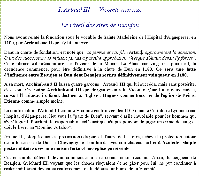 Zone de Texte: I. Artaud III � Vicomte (1100-1120)Le r�veil des sires de BeaujeuNous avons relat� la fondation sous le vocable de Sainte Madeleine de l'H�pital d'Aigueperse, en 1100, par Archimbaud II qui s'y fit enterrer. Dans la charte de fondation, est not� que "sa femme et son fils (Artaud) approuv�rent la donation. Si un des successeurs se refusait jamais � pareille approbation, l'�v�que d'Autun devait l'y forcer". Cette phrase est pr�monitoire sur l'avenir de la Maison Le Blanc car vingt ans plus tard, la d�cadence commence, pour �tre d�finitive � la chute de Dun en 1180. Ce sera une lutte d�influence entre Beaujeu et Dun dont Beaujeu sortira d�finitivement vainqueur en 1180. A sa mort, Archimbaud II laissa quatre gar�ons : Artaud III qui lui succ�da, mais sans post�rit�, c'est son fr�re pu�n� Archimbaud III qui dirigea ensuite la Vicomt�. Quant aux deux cadets, suivant l'habitude, ils furent destin�s � l'Eglise : Hugues comme tr�sorier de l'�glise de Reims, Etienne comme simple moine.La confirmation d'Artaud III comme Vicomte est trouv�e d�s 1100 dans le Cartulaire Lyonnais sur l'h�pital d'Aigueperse, lieu sous la "paix de Dieu", servant d'asile inviolable pour les hommes qui s'y r�fugient. Pourtant, le responsable eccl�siastique n'a pas pouvoir de juger un crime de sang et doit le livrer au "Domino Artaldo".Artaud III, bloqu� dans ses possessions de part et d'autre de la Loire, acheva la protection autour de la forteresse de Dun, � Chevagny le Lombard, avec son ch�teau fort et � Azolette, simple poste militaire avec une maison forte et une �glise paroissiale.Cet ensemble d�fensif devait commencer � �tre connu, sinon reconnu. Aussi, le seigneur de Beaujeu, Guichard III, voyant que les choses risquaient de se g�ter pour lui, ne put continuer � rester indiff�rent devant ce renforcement de la d�fense militaire de la Vicomt�.