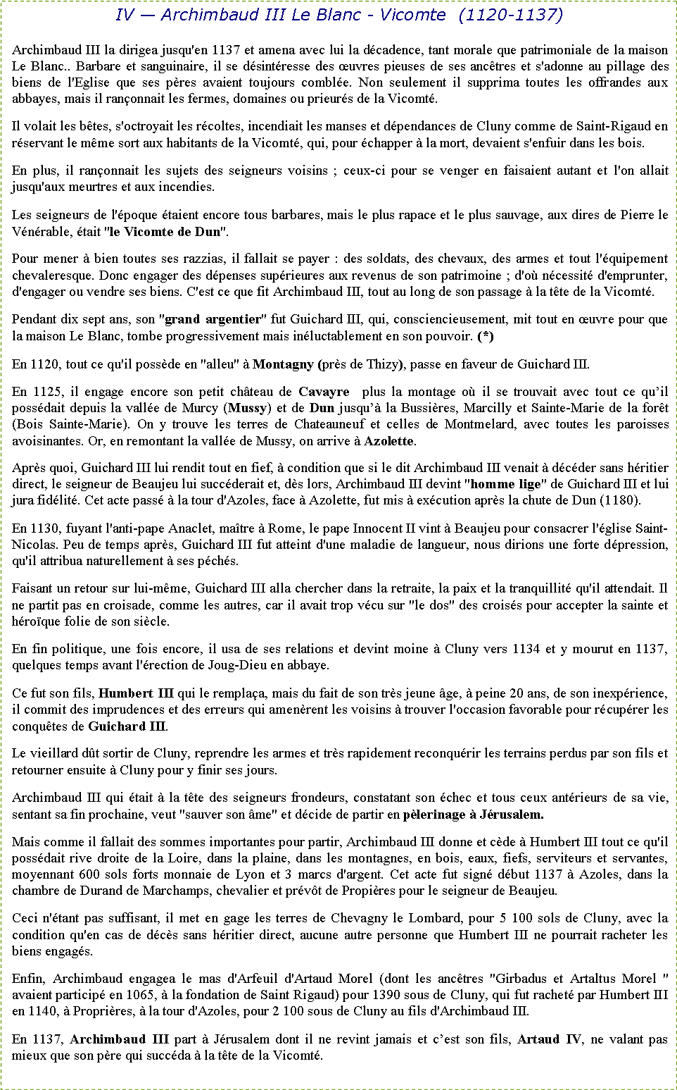 Zone de Texte: IV � Archimbaud III Le Blanc - Vicomte  (1120-1137)Archimbaud III la dirigea jusqu'en 1137 et amena avec lui la d�cadence, tant morale que patrimoniale de la maison Le Blanc.. Barbare et sanguinaire, il se d�sint�resse des �uvres pieuses de ses anc�tres et s'adonne au pillage des biens de l'Eglise que ses p�res avaient toujours combl�e. Non seulement il supprima toutes les offrandes aux abbayes, mais il ran�onnait les fermes, domaines ou prieur�s de la Vicomt�.Il volait les b�tes, s'octroyait les r�coltes, incendiait les manses et d�pendances de Cluny comme de Saint-Rigaud en r�servant le m�me sort aux habitants de la Vicomt�, qui, pour �chapper � la mort, devaient s'enfuir dans les bois.En plus, il ran�onnait les sujets des seigneurs voisins ; ceux-ci pour se venger en faisaient autant et l'on allait jusqu'aux meurtres et aux incendies. Les seigneurs de l'�poque �taient encore tous barbares, mais le plus rapace et le plus sauvage, aux dires de Pierre le V�n�rable, �tait "le Vicomte de Dun".Pour mener � bien toutes ses razzias, il fallait se payer : des soldats, des chevaux, des armes et tout l'�quipement chevaleresque. Donc engager des d�penses sup�rieures aux revenus de son patrimoine ; d'o� n�cessit� d'emprunter, d'engager ou vendre ses biens. C'est ce que fit Archimbaud III, tout au long de son passage � la t�te de la Vicomt�.Pendant dix sept ans, son "grand argentier" fut Guichard III, qui, consciencieusement, mit tout en �uvre pour que la maison Le Blanc, tombe progressivement mais in�luctablement en son pouvoir. (*)En 1120, tout ce qu'il poss�de en "alleu" � Montagny (pr�s de Thizy), passe en faveur de Guichard III.En 1125, il engage encore son petit ch�teau de Cavayre  plus la montage o� il se trouvait avec tout ce qu�il poss�dait depuis la vall�e de Murcy (Mussy) et de Dun jusqu�� la Bussi�res, Marcilly et Sainte-Marie de la for�t (Bois Sainte-Marie). On y trouve les terres de Chateauneuf et celles de Montmelard, avec toutes les paroisses avoisinantes. Or, en remontant la vall�e de Mussy, on arrive � Azolette.Apr�s quoi, Guichard III lui rendit tout en fief, � condition que si le dit Archimbaud III venait � d�c�der sans h�ritier direct, le seigneur de Beaujeu lui succ�derait et, d�s lors, Archimbaud III devint "homme lige" de Guichard III et lui jura fid�lit�. Cet acte pass� � la tour d'Azoles, face � Azolette, fut mis � ex�cution apr�s la chute de Dun (1180).En 1130, fuyant l'anti-pape Anaclet, ma�tre � Rome, le pape Innocent II vint � Beaujeu pour consacrer l'�glise Saint-Nicolas. Peu de temps apr�s, Guichard III fut atteint d'une maladie de langueur, nous dirions une forte d�pression, qu'il attribua naturellement � ses p�ch�s.Faisant un retour sur lui-m�me, Guichard III alla chercher dans la retraite, la paix et la tranquillit� qu'il attendait. Il ne partit pas en croisade, comme les autres, car il avait trop v�cu sur "le dos" des crois�s pour accepter la sainte et h�ro�que folie de son si�cle.En fin politique, une fois encore, il usa de ses relations et devint moine � Cluny vers 1134 et y mourut en 1137, quelques temps avant l'�rection de Joug-Dieu en abbaye.Ce fut son fils, Humbert III qui le rempla�a, mais du fait de son tr�s jeune �ge, � peine 20 ans, de son inexp�rience, il commit des imprudences et des erreurs qui amen�rent les voisins � trouver l'occasion favorable pour r�cup�rer les conqu�tes de Guichard III.Le vieillard d�t sortir de Cluny, reprendre les armes et tr�s rapidement reconqu�rir les terrains perdus par son fils et retourner ensuite � Cluny pour y finir ses jours.Archimbaud III qui �tait � la t�te des seigneurs frondeurs, constatant son �chec et tous ceux ant�rieurs de sa vie, sentant sa fin prochaine, veut "sauver son �me" et d�cide de partir en p�lerinage � J�rusalem.Mais comme il fallait des sommes importantes pour partir, Archimbaud III donne et c�de � Humbert III tout ce qu'il poss�dait rive droite de la Loire, dans la plaine, dans les montagnes, en bois, eaux, fiefs, serviteurs et servantes, moyennant 600 sols forts monnaie de Lyon et 3 marcs d'argent. Cet acte fut sign� d�but 1137 � Azoles, dans la chambre de Durand de Marchamps, chevalier et pr�v�t de Propi�res pour le seigneur de Beaujeu.Ceci n'�tant pas suffisant, il met en gage les terres de Chevagny le Lombard, pour 5 100 sols de Cluny, avec la condition qu'en cas de d�c�s sans h�ritier direct, aucune autre personne que Humbert III ne pourrait racheter les biens engag�s.Enfin, Archimbaud engagea le mas d'Arfeuil d'Artaud Morel (dont les anc�tres "Girbadus et Artaltus Morel " avaient particip� en 1065, � la fondation de Saint Rigaud) pour 1390 sous de Cluny, qui fut rachet� par Humbert III en 1140, � Propri�res, � la tour d'Azoles, pour 2 100 sous de Cluny au fils d'Archimbaud III.En 1137, Archimbaud III part � J�rusalem dont il ne revint jamais et c�est son fils, Artaud IV, ne valant pas mieux que son p�re qui succ�da � la t�te de la Vicomt�.