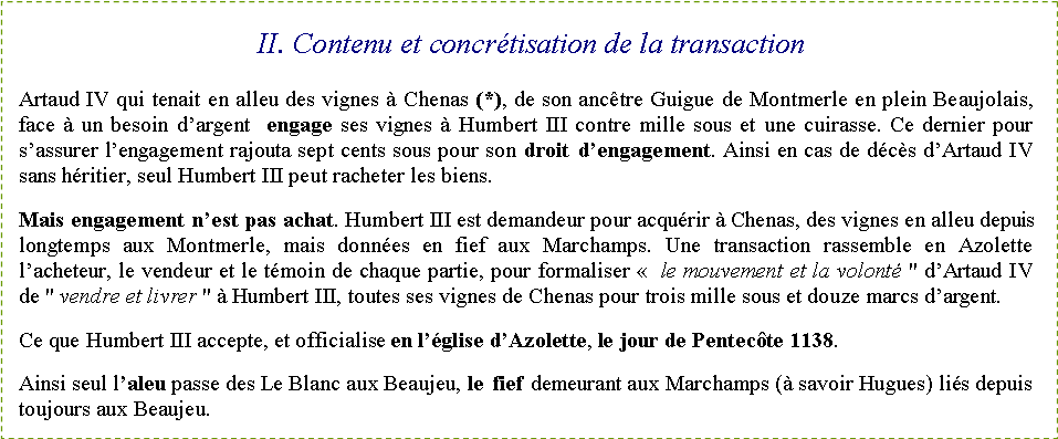 Zone de Texte: II. Contenu et concr�tisation de la transactionArtaud IV qui tenait en alleu des vignes � Chenas (*), de son anc�tre Guigue de Montmerle en plein Beaujolais, face � un besoin d�argent  engage ses vignes � Humbert III contre mille sous et une cuirasse. Ce dernier pour s�assurer l�engagement rajouta sept cents sous pour son droit d�engagement. Ainsi en cas de d�c�s d�Artaud IV sans h�ritier, seul Humbert III peut racheter les biens.Mais engagement n�est pas achat. Humbert III est demandeur pour acqu�rir � Chenas, des vignes en alleu depuis longtemps aux Montmerle, mais donn�es en fief aux Marchamps. Une transaction rassemble en Azolette l�acheteur, le vendeur et le t�moin de chaque partie, pour formaliser �&nbsp;&nbsp;le mouvement et la volont�&nbsp;" d�Artaud IV de "&nbsp;vendre et livrer&nbsp;" � Humbert III, toutes ses vignes de Chenas pour trois mille sous et douze marcs d�argent. Ce que Humbert III accepte, et officialise en l��glise d�Azolette, le jour de Pentec�te 1138.Ainsi seul l�aleu passe des Le Blanc aux Beaujeu, le fief demeurant aux Marchamps (� savoir Hugues) li�s depuis toujours aux Beaujeu. 