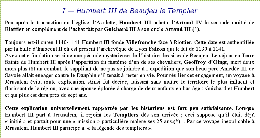Zone de Texte: I � Humbert III de Beaujeu le TemplierPeu apr�s la transaction en l��glise d�Azolette, Humbert III acheta d�Artaud IV la seconde moiti� de Riottier en compl�ment de l�achat fait par Guichard III � son oncle Artaud III (*). Toujours est-il qu�en 1140-1141 Humbert III fonde Villefranche face � Riottier. Cette date est authentifi�e par la bulle d�Innocent II o� est pr�sent l�archev�que de Lyon Falcon qui le fut de 1139 � 1141.Avec cette fondation se situe une p�riode myst�rieuse de l�histoire des sires de Beaujeu. Le s�jour en Terre Sainte de Humbert III apr�s l�apparition du fant�me d�un de ses chevaliers, Geoffroy d�Oingt, mort deux mois plus t�t au combat, le suppliant de ne pas se joindre � l�exp�dition que son beau p�re Am�d�e III de Savoie allait engager contre le Dauphin s�il tenait � rester en vie. Pour r�silier cet engagement, un voyage � J�rusalem �vita toute explication. Ainsi fut d�cid�, laissant sans ma�tre le territoire le plus influent et florissant de la r�gion, avec une �pouse �plor�e � charge de deux enfants en bas �ge&nbsp;: Guichard et Humbert et qui plus est dura pr�s de sept ans. Cette explication universellement rapport�e par les historiens est fort peu satisfaisante. Lorsque Humbert III part � J�rusalem, il rejoint les Templiers d�s son arriv�e&nbsp;; ceci suppose qu�il �tait d�j� �&nbsp;initi�&nbsp;� et partait pour une �&nbsp;mission&nbsp;� particuli�re malgr� ses 25 ans.(*)  . Par ce voyage inexplicable � J�rusalem, Humbert III participe �  �&nbsp;la l�gende des templiers&nbsp;�.