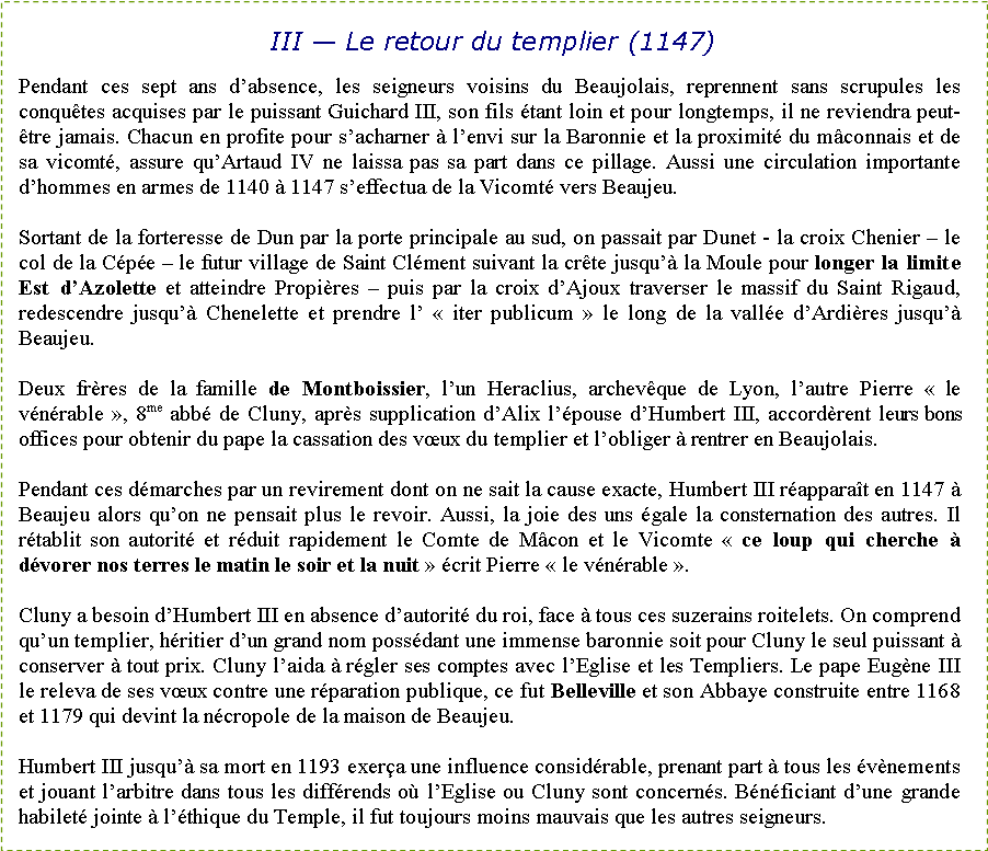 Zone de Texte: III � Le retour du templier (1147)Pendant ces sept ans d�absence, les seigneurs voisins du Beaujolais, reprennent sans scrupules les conqu�tes acquises par le puissant Guichard III, son fils �tant loin et pour longtemps, il ne reviendra peut-�tre jamais. Chacun en profite pour s�acharner � l�envi sur la Baronnie et la proximit� du m�connais et de sa vicomt�, assure qu�Artaud IV ne laissa pas sa part dans ce pillage. Aussi une circulation importante d�hommes en armes de 1140 � 1147 s�effectua de la Vicomt� vers Beaujeu. Sortant de la forteresse de Dun par la porte principale au sud, on passait par Dunet - la croix Chenier � le col de la C�p�e � le futur village de Saint Cl�ment suivant la cr�te jusqu�� la Moule pour longer la limite Est d�Azolette et atteindre Propi�res � puis par la croix d�Ajoux traverser le massif du Saint Rigaud, redescendre jusqu�� Chenelette et prendre l�&nbsp;�&nbsp;iter publicum&nbsp;� le long de la vall�e d�Ardi�res jusqu�� Beaujeu.Deux fr�res de la famille de Montboissier, l�un Heraclius, archev�que de Lyon, l�autre Pierre �&nbsp;le v�n�rable&nbsp;�, 8me  abb� de Cluny, apr�s supplication d�Alix l��pouse d�Humbert III, accord�rent leurs bons offices pour obtenir du pape la cassation des v�ux du templier et l�obliger � rentrer en Beaujolais.Pendant ces d�marches par un revirement dont on ne sait la cause exacte, Humbert III r�appara�t en 1147 � Beaujeu alors qu�on ne pensait plus le revoir. Aussi, la joie des uns �gale la consternation des autres. Il r�tablit son autorit� et r�duit rapidement le Comte de M�con et le Vicomte �&nbsp;ce loup qui cherche � d�vorer nos terres le matin le soir et la nuit&nbsp;� �crit Pierre �&nbsp;le v�n�rable&nbsp;�.Cluny a besoin d�Humbert III en absence d�autorit� du roi, face � tous ces suzerains roitelets. On comprend qu�un templier, h�ritier d�un grand nom poss�dant une immense baronnie soit pour Cluny le seul puissant � conserver � tout prix. Cluny l�aida � r�gler ses comptes avec l�Eglise et les Templiers. Le pape Eug�ne III le releva de ses v�ux contre une r�paration publique, ce fut Belleville et son Abbaye construite entre 1168 et 1179 qui devint la n�cropole de la maison de Beaujeu.Humbert III jusqu�� sa mort en 1193 exer�a une influence consid�rable, prenant part � tous les �v�nements et jouant l�arbitre dans tous les diff�rends o� l�Eglise ou Cluny sont concern�s. B�n�ficiant d�une grande habilet� jointe � l��thique du Temple, il fut toujours moins mauvais que les autres seigneurs.