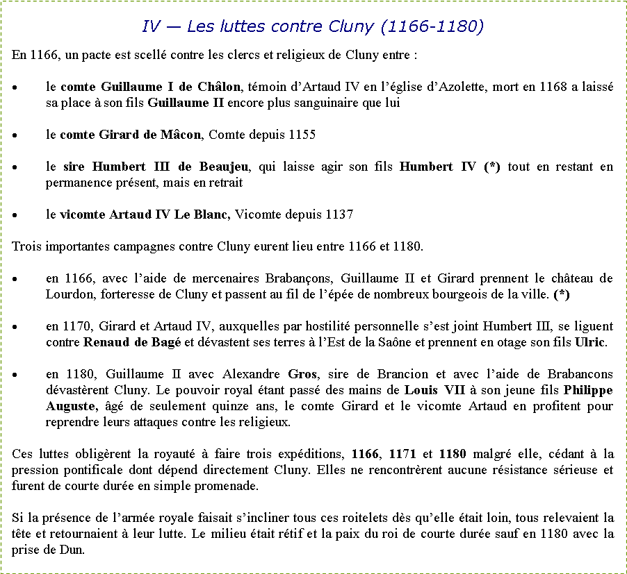 Zone de Texte: IV � Les luttes contre Cluny (1166-1180)En 1166, un pacte est scell� contre les clercs et religieux de Cluny entre&nbsp;: le comte Guillaume I de Ch�lon, t�moin d�Artaud IV en l��glise d�Azolette, mort en 1168 a laiss� sa place � son fils Guillaume II encore plus sanguinaire que luile comte Girard de M�con, Comte depuis 1155le sire Humbert III de Beaujeu, qui laisse agir son fils Humbert IV (*) tout en restant en permanence pr�sent, mais en retraitle vicomte Artaud IV Le Blanc, Vicomte depuis 1137Trois importantes campagnes contre Cluny eurent lieu entre 1166 et 1180.en 1166, avec l�aide de mercenaires Braban�ons, Guillaume II et Girard prennent le ch�teau de Lourdon, forteresse de Cluny et passent au fil de l��p�e de nombreux bourgeois de la ville. (*) en 1170, Girard et Artaud IV, auxquelles par hostilit� personnelle s�est joint Humbert III, se liguent contre Renaud de Bag� et d�vastent ses terres � l�Est de la Sa�ne et prennent en otage son fils Ulric. en 1180, Guillaume II avec Alexandre Gros, sire de Brancion et avec l�aide de Brabancons d�vast�rent Cluny. Le pouvoir royal �tant pass� des mains de Louis VII � son jeune fils Philippe Auguste, �g� de seulement quinze ans, le comte Girard et le vicomte Artaud en profitent pour reprendre leurs attaques contre les religieux.Ces luttes oblig�rent la royaut� � faire trois exp�ditions, 1166, 1171 et 1180 malgr� elle, c�dant � la pression pontificale dont d�pend directement Cluny. Elles ne rencontr�rent aucune r�sistance s�rieuse et furent de courte dur�e en simple promenade. Si la pr�sence de l�arm�e royale faisait s�incliner tous ces roitelets d�s qu�elle �tait loin, tous relevaient la t�te et retournaient � leur lutte. Le milieu �tait r�tif et la paix du roi de courte dur�e sauf en 1180 avec la prise de Dun.