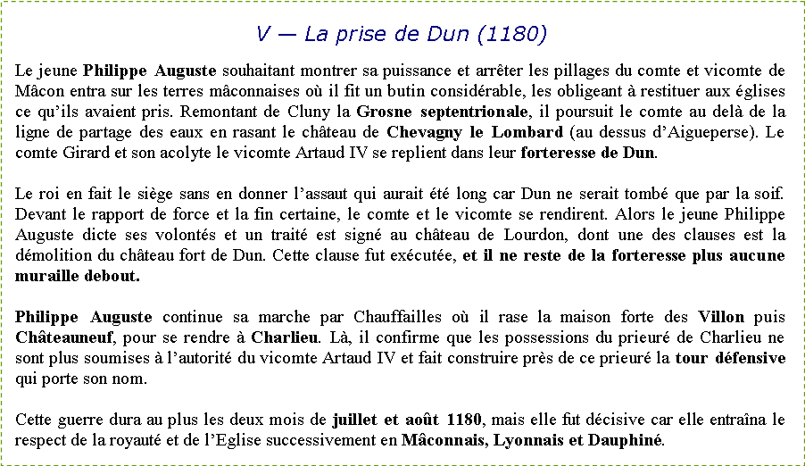 Zone de Texte: V � La prise de Dun (1180)Le jeune Philippe Auguste souhaitant montrer sa puissance et arr�ter les pillages du comte et vicomte de M�con entra sur les terres m�connaises o� il fit un butin consid�rable, les obligeant � restituer aux �glises ce qu�ils avaient pris. Remontant de Cluny la Grosne septentrionale, il poursuit le comte au del� de la ligne de partage des eaux en rasant le ch�teau de Chevagny le Lombard (au dessus d�Aigueperse). Le comte Girard et son acolyte le vicomte Artaud IV se replient dans leur forteresse de Dun.Le roi en fait le si�ge sans en donner l�assaut qui aurait �t� long car Dun ne serait tomb� que par la soif. Devant le rapport de force et la fin certaine, le comte et le vicomte se rendirent. Alors le jeune Philippe Auguste dicte ses volont�s et un trait� est sign� au ch�teau de Lourdon, dont une des clauses est la d�molition du ch�teau fort de Dun. Cette clause fut ex�cut�e, et il ne reste de la forteresse plus aucune muraille debout.Philippe Auguste continue sa marche par Chauffailles o� il rase la maison forte des Villon puis Ch�teauneuf, pour se rendre � Charlieu. L�, il confirme que les possessions du prieur� de Charlieu ne sont plus soumises � l�autorit� du vicomte Artaud IV et fait construire pr�s de ce prieur� la tour d�fensive qui porte son nom.Cette guerre dura au plus les deux mois de juillet et ao�t 1180, mais elle fut d�cisive car elle entra�na le respect de la royaut� et de l�Eglise successivement en M�connais, Lyonnais et Dauphin�.