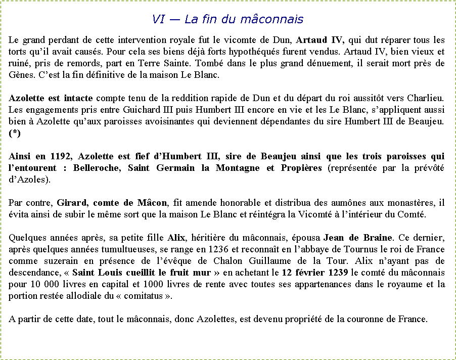 Zone de Texte: VI � La fin du m�connaisLe grand perdant de cette intervention royale fut le vicomte de Dun, Artaud IV, qui dut r�parer tous les torts qu�il avait caus�s. Pour cela ses biens d�j� forts hypoth�qu�s furent vendus. Artaud IV, bien vieux et ruin�, pris de remords, part en Terre Sainte. Tomb� dans le plus grand d�nuement, il serait mort pr�s de G�nes. C�est la fin d�finitive de la maison Le Blanc. Azolette est intacte compte tenu de la reddition rapide de Dun et du d�part du roi aussit�t vers Charlieu. Les engagements pris entre Guichard III puis Humbert III encore en vie et les Le Blanc, s�appliquent aussi bien � Azolette qu�aux paroisses avoisinantes qui deviennent d�pendantes du sire Humbert III de Beaujeu. (*) Ainsi en 1192, Azolette est fief d�Humbert III, sire de Beaujeu ainsi que les trois paroisses qui l�entourent&nbsp;: Belleroche, Saint Germain la Montagne et Propi�res (repr�sent�e par la pr�v�t� d�Azoles).Par contre, Girard, comte de M�con, fit amende honorable et distribua des aum�nes aux monast�res, il �vita ainsi de subir le m�me sort que la maison Le Blanc et r�int�gra la Vicomt� � l�int�rieur du Comt�.Quelques ann�es apr�s, sa petite fille Alix, h�riti�re du m�connais, �pousa Jean de Braine. Ce dernier, apr�s quelques ann�es tumultueuses, se range en 1236 et reconna�t en l�abbaye de Tournus le roi de France comme suzerain en pr�sence de l��v�que de Chalon Guillaume de la Tour. Alix n�ayant pas de descendance, �&nbsp;Saint Louis cueillit le fruit mur&nbsp;� en achetant le 12 f�vrier 1239 le comt� du m�connais pour 10&nbsp;000 livres en capital et 1000 livres de rente avec toutes ses appartenances dans le royaume et la portion rest�e allodiale du �&nbsp;comitatus&nbsp;�.A partir de cette date, tout le m�connais, donc Azolettes, est devenu propri�t� de la couronne de France.