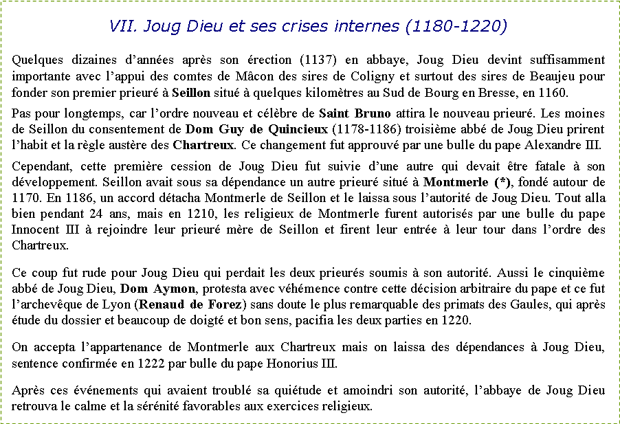 Zone de Texte: VII. Joug Dieu et ses crises internes (1180-1220)Quelques dizaines d�ann�es apr�s son �rection (1137) en abbaye, Joug Dieu devint suffisamment importante avec l�appui des comtes de M�con des sires de Coligny et surtout des sires de Beaujeu pour fonder son premier prieur� � Seillon situ� � quelques kilom�tres au Sud de Bourg en Bresse, en 1160.Pas pour longtemps, car l�ordre nouveau et c�l�bre de Saint Bruno attira le nouveau prieur�. Les moines de Seillon du consentement de Dom Guy de Quincieux (1178-1186) troisi�me abb� de Joug Dieu prirent l�habit et la r�gle aust�re des Chartreux. Ce changement fut approuv� par une bulle du pape Alexandre III. Cependant, cette premi�re cession de Joug Dieu fut suivie d�une autre qui devait �tre fatale � son d�veloppement. Seillon avait sous sa d�pendance un autre prieur� situ� � Montmerle (*), fond� autour de 1170. En 1186, un accord d�tacha Montmerle de Seillon et le laissa sous l�autorit� de Joug Dieu. Tout alla bien pendant 24 ans, mais en 1210, les religieux de Montmerle furent autoris�s par une bulle du pape Innocent III � rejoindre leur prieur� m�re de Seillon et firent leur entr�e � leur tour dans l�ordre des Chartreux.Ce coup fut rude pour Joug Dieu qui perdait les deux prieur�s soumis � son autorit�. Aussi le cinqui�me abb� de Joug Dieu, Dom Aymon, protesta avec v�h�mence contre cette d�cision arbitraire du pape et ce fut l�archev�que de Lyon (Renaud de Forez) sans doute le plus remarquable des primats des Gaules, qui apr�s �tude du dossier et beaucoup de doigt� et bon sens, pacifia les deux parties en 1220.On accepta l�appartenance de Montmerle aux Chartreux mais on laissa des d�pendances � Joug Dieu, sentence confirm�e en 1222 par bulle du pape Honorius III. Apr�s ces �v�nements qui avaient troubl� sa qui�tude et amoindri son autorit�, l�abbaye de Joug Dieu retrouva le calme et la s�r�nit� favorables aux exercices religieux.