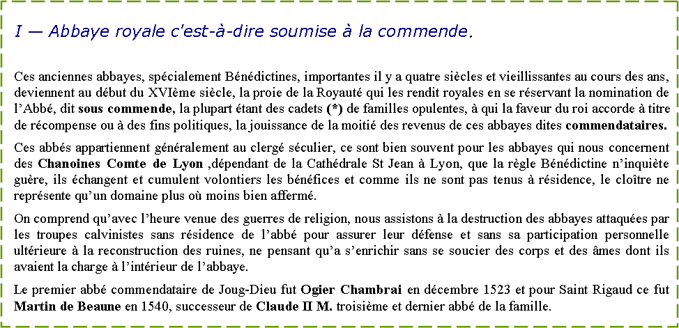 Zone de Texte: I � Abbaye royale c'est-�-dire soumise � la commende.Ces anciennes abbayes, sp�cialement B�n�dictines, importantes il y a quatre si�cles et vieillissantes au cours des ans, deviennent au d�but du XVI�me si�cle, la proie de la Royaut� qui les rendit royales en se r�servant la nomination de l�Abb�, dit sous commende, la plupart �tant des cadets (*) de familles opulentes, � qui la faveur du roi accorde � titre de r�compense ou � des fins politiques, la jouissance de la moiti� des revenus de ces abbayes dites commendataires. Ces abb�s appartiennent g�n�ralement au clerg� s�culier, ce sont bien souvent pour les abbayes qui nous concernent des Chanoines Comte de Lyon ,d�pendant de la Cath�drale St Jean � Lyon, que la r�gle B�n�dictine n�inqui�te gu�re, ils �changent et cumulent volontiers les b�n�fices et comme ils ne sont pas tenus � r�sidence, le clo�tre ne repr�sente qu�un domaine plus o� moins bien afferm�.On comprend qu�avec l�heure venue des guerres de religion, nous assistons � la destruction des abbayes attaqu�es par les troupes calvinistes sans r�sidence de l�abb� pour assurer leur d�fense et sans sa participation personnelle ult�rieure � la reconstruction des ruines, ne pensant qu�a s�enrichir sans se soucier des corps et des �mes dont ils avaient la charge � l�int�rieur de l�abbaye.Le premier abb� commendataire de Joug-Dieu fut Ogier Chambrai en d�cembre 1523 et pour Saint Rigaud ce fut Martin de Beaune en 1540, successeur de Claude II M. troisi�me et dernier abb� de la famille.