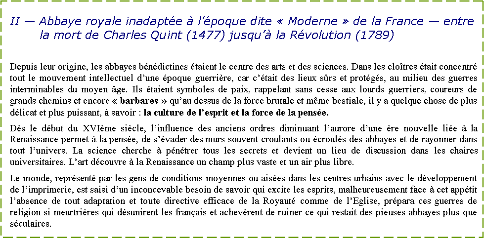 Zone de Texte: II — Abbaye royale inadaptée à l’époque dite « Moderne » de la France — entre la mort de Charles Quint (1477) jusqu’à la Révolution (1789)
Depuis leur origine, les abbayes bénédictines étaient le centre des arts et des sciences. Dans les cloîtres était concentré tout le mouvement intellectuel d’une époque guerrière, car c’était des lieux sûrs et protégés, au milieu des guerres interminables du moyen âge. Ils étaient symboles de paix, rappelant sans cesse aux lourds guerriers, coureurs de grands chemins et encore « barbares » qu’au dessus de la force brutale et même bestiale, il y a quelque chose de plus délicat et plus puissant, à savoir : la culture de l’esprit et la force de la pensée.
Dès le début du XVIème siècle, l’influence des anciens ordres diminuant l’aurore d’une ère nouvelle liée à la Renaissance permet à la pensée, de s’évader des murs souvent croulants ou écroulés des abbayes et de rayonner dans tout l’univers. La science cherche à pénétrer tous les secrets et devient un lieu de discussion dans les chaires universitaires. L’art découvre à la Renaissance un champ plus vaste et un air plus libre.
Le monde, représenté par les gens de conditions moyennes ou aisées dans les centres urbains avec le développement de l’imprimerie, est saisi d’un inconcevable besoin de savoir qui excite les esprits, malheureusement face à cet appétit l’absence de tout adaptation et toute directive efficace de la Royauté comme de l’Eglise, prépara ces guerres de religion si meurtrières qui désunirent les français et achevèrent de ruiner ce qui restait des pieuses abbayes plus que séculaires.