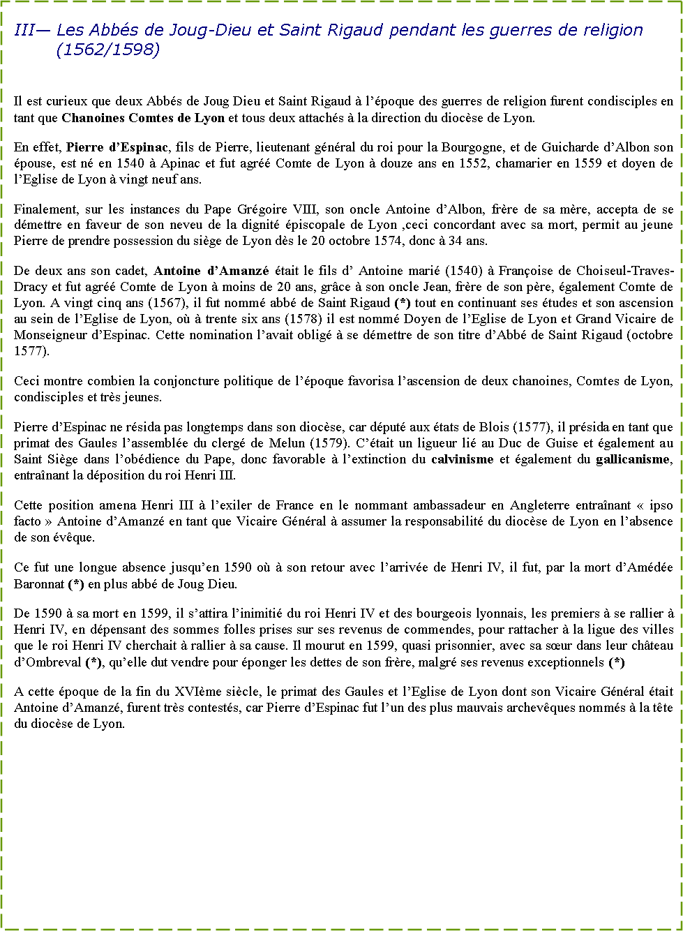 Zone de Texte: III� Les Abb�s de Joug-Dieu et Saint Rigaud pendant les guerres de religion (1562/1598)Il est curieux que deux Abb�s de Joug Dieu et Saint Rigaud � l��poque des guerres de religion furent condisciples en tant que Chanoines Comtes de Lyon et tous deux attach�s � la direction du dioc�se de Lyon.En effet, Pierre d�Espinac, fils de Pierre, lieutenant g�n�ral du roi pour la Bourgogne, et de Guicharde d�Albon son �pouse, est n� en 1540 � Apinac et fut agr�� Comte de Lyon � douze ans en 1552, chamarier en 1559 et doyen de l�Eglise de Lyon � vingt neuf ans.Finalement, sur les instances du Pape Gr�goire VIII, son oncle Antoine d�Albon, fr�re de sa m�re, accepta de se d�mettre en faveur de son neveu de la dignit� �piscopale de Lyon ,ceci concordant avec sa mort, permit au jeune Pierre de prendre possession du si�ge de Lyon d�s le 20 octobre 1574, donc � 34 ans.De deux ans son cadet, Antoine d�Amanz� �tait le fils d� Antoine mari� (1540) � Fran�oise de Choiseul-Traves-Dracy et fut agr�� Comte de Lyon � moins de 20 ans, gr�ce � son oncle Jean, fr�re de son p�re, �galement Comte de Lyon. A vingt cinq ans (1567), il fut nomm� abb� de Saint Rigaud (*) tout en continuant ses �tudes et son ascension au sein de l�Eglise de Lyon, o� � trente six ans (1578) il est nomm� Doyen de l�Eglise de Lyon et Grand Vicaire de Monseigneur d�Espinac. Cette nomination l�avait oblig� � se d�mettre de son titre d�Abb� de Saint Rigaud (octobre 1577).Ceci montre combien la conjoncture politique de l��poque favorisa l�ascension de deux chanoines, Comtes de Lyon, condisciples et tr�s jeunes.Pierre d�Espinac ne r�sida pas longtemps dans son dioc�se, car d�put� aux �tats de Blois (1577), il pr�sida en tant que primat des Gaules l�assembl�e du clerg� de Melun (1579). C��tait un ligueur li� au Duc de Guise et �galement au Saint Si�ge dans l�ob�dience du Pape, donc favorable � l�extinction du calvinisme et �galement du gallicanisme, entra�nant la d�position du roi Henri III.Cette position amena Henri III � l�exiler de France en le nommant ambassadeur en Angleterre entra�nant �&nbsp;ipso facto&nbsp;� Antoine d�Amanz� en tant que Vicaire G�n�ral � assumer la responsabilit� du dioc�se de Lyon en l�absence de son �v�que.Ce fut une longue absence jusqu�en 1590 o� � son retour avec l�arriv�e de Henri IV, il fut, par la mort d�Am�d�e Baronnat (*) en plus abb� de Joug Dieu.De 1590 � sa mort en 1599, il s�attira l�inimiti� du roi Henri IV et des bourgeois lyonnais, les premiers � se rallier � Henri IV, en d�pensant des sommes folles prises sur ses revenus de commendes, pour rattacher � la ligue des villes que le roi Henri IV cherchait � rallier � sa cause. Il mourut en 1599, quasi prisonnier, avec sa s�ur dans leur ch�teau d�Ombreval (*), qu�elle dut vendre pour �ponger les dettes de son fr�re, malgr� ses revenus exceptionnels (*)A cette �poque de la fin du XVI�me si�cle, le primat des Gaules et l�Eglise de Lyon dont son Vicaire G�n�ral �tait Antoine d�Amanz�, furent tr�s contest�s, car Pierre d�Espinac fut l�un des plus mauvais archev�ques nomm�s � la t�te du dioc�se de Lyon.