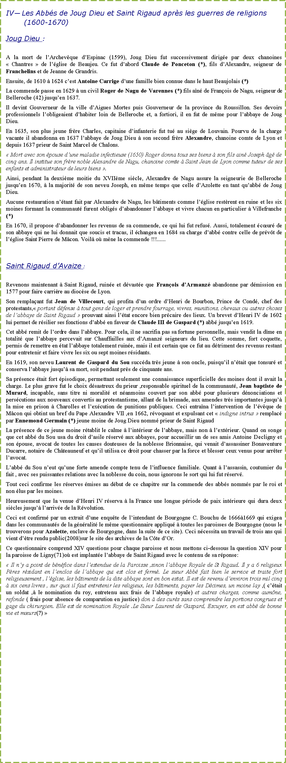 Zone de Texte: IV� Les Abb�s de Joug Dieu et Saint Rigaud apr�s les guerres de religions (1600-1670)Joug Dieu :A la mort de l�Archev�que d�Espinac (1599), Joug Dieu fut successivement dirig�e par deux chanoines �&nbsp;Chantres&nbsp;� de l��glise de Beaujeu. Ce fut d�abord Claude de Ponceton (*), fils d�Alexandre, seigneur de Franchelins et de Jeanne de Grandris.Ensuite, de 1610 � 1624 c�est Antoine Carrige d�une famille bien connue dans le haut Beaujolais (*)La commende passe en 1629 � un civil Roger de Nagu de Varennes (*) fils a�n� de Fran�ois de Nagu, seigneur de Belleroche (42) jusqu�en 1637.Il devint Gouverneur de la ville d�Aigues Mortes puis Gouverneur de la province du Roussillon. Ses devoirs professionnels l�obligeaient d�habiter loin de Belleroche et, a fortiori, il en fut de m�me pour l�abbaye de Joug Dieu.En 1635, son plus jeune fr�re Charles, capitaine d�infanterie fut tu� au si�ge de Louvain. Pourvu de la charge vacante il abandonna en 1637 l�abbaye de Joug Dieu � son second fr�re Alexandre, chanoine comte de Lyon et depuis 1637 prieur de Saint Marcel de Chalons.�&nbsp;Mort avec son �pouse d�une maladie infectieuse (1650) Roger donna tous ses biens � son fils ain� Joseph �g� de cinq ans. Il institue son fr�re noble Alexandre de Nagu, chanoine comte � Saint Jean de Lyon comme tuteur de ses enfants et administrateur de leurs biens&nbsp;�.Ainsi, pendant la deuxi�me moitie du XVII�me si�cle, Alexandre de Nagu assure la seigneurie de Belleroche jusqu�en 1670, � la majorit� de son neveu Joseph, en m�me temps que celle d�Azolette en tant qu�abb� de Joug Dieu.Aucune restauration n��tant fait par Alexandre de Nagu, les b�timents comme l��glise rest�rent en ruine et les six moines formant la communaut� furent oblig�s d�abandonner l�abbaye et vivre chacun en particulier � Villefranche (*)En 1670, il propose d�abandonner les revenus de sa commende, ce qui lui fut refus�. Aussi, totalement �c�ur� de son abbaye qui ne lui donnait que soucis et tracas, il �changea en 1684 sa charge d�abb� contre celle de pr�v�t de l��glise Saint Pierre de M�con. Voil� o� m�ne la commende !!!......Saint Rigaud d�Avaize :Revenons maintenant � Saint Rigaud, ruin�e et d�vast�e que Fran�ois d�Armanz� abandonne par d�mission en 1577 pour faire carri�re au dioc�se de Lyon.Son rempla�ant fut Jean de Villecourt, qui profita d�un ordre d�Henri de Bourbon, Prince de Cond�, chef des protestants,�&nbsp;portant d�fense � tout gens de loger et prendre fourrage, vivres, munitions, chevaux ou autres choses de l�abbaye de Saint Rigaud&nbsp;� prouvant ainsi l��tat encore bien pr�caire des lieux. Un brevet d�Henri IV de 1602 lui permet de r�silier ses fonctions d�abb� en faveur de Claude III de Gaspard (*) abb� jusqu�en 1619.Cet abb� remit de l�ordre dans l�abbaye. Pour cela, il ne sacrifia pas sa fortune personnelle, mais vendit la d�me en totalit� que l�abbaye percevait sur Chauffailles aux d�Amanz� seigneurs du lieu. Cette somme, fort coquette, permis de remettre en �tat l�abbaye totalement ruin�e, mais il est certain que ce fut au d�triment des revenus restant pour entretenir et faire vivre les six ou sept moines r�sidants.En 1619, son neveu Laurent de Gaspard du Sou succ�da tr�s jeune � son oncle, puisqu�il n��tait que tonsur� et conserva l�abbaye jusqu�� sa mort, soit pendant pr�s de cinquante ans.Sa pr�sence �tait fort �pisodique, permettant seulement une connaissance superficielle des moines dont il avait la charge. Le plus grave fut le choix d�sastreux du prieur ,responsable spirituel de la communaut�, Jean baptiste de Murard, incapable, sans titre ni moralit� et n�anmoins couvert par son abb� pour plusieurs d�nonciations et pers�cutions aux nouveaux convertis au protestantisme, allant de la brimade, aux amendes tr�s importantes jusqu�� la mise en prison � Charolles et l�ex�cution de punitions publiques. Ceci entra�na l�intervention de l��v�que de M�con qui obtint un bref du Pape Alexandre VII ,en 1662, r�voquant et expulsant cet �&nbsp;indigne intrus&nbsp;� remplac� par Ennemond Germain (*) jeune moine de Joug Dieu nomm� prieur de Saint Rigaud La pr�sence de ce jeune moine r�tablit le calme � l�int�rieur de l�abbaye, mais non � l�ext�rieur. Quand on songe que cet abb� du Sou usa du droit d�asile r�serv� aux abbayes, pour accueillir un de ses amis Antoine Decligny et son �pouse, avocat de toutes les causes douteuses de la noblesse Brionnaise, qui venait d�assassiner Bonaventure Ducarre, notaire de Ch�teauneuf et qu�il utilisa ce droit pour chasser par la force et blesser ceux venus pour arr�ter l�avocat.L�abb� du Sou n�eut qu�une forte amende compte tenu de l�influence familiale. Quant � l�assassin, coutumier du fait , avec ses puissantes relations avec la noblesse du coin, nous ignorons le sort qui lui fut r�serv�.Tout ceci confirme les r�serves �mises au d�but de ce chapitre sur la commende des abb�s nomm�s par le roi et non �lus par les moines.Heureusement que la venue d�Henri IV r�serva � la France une longue p�riode de paix int�rieure qui dura deux si�cles jusqu�� l�arriv�e de la R�volution.Ceci est confirm� par un extrait d�une enqu�te de l�intendant de Bourgogne C. Bouchu de 1666�1669 qui exigea dans les communaut�s de la g�n�ralit� le m�me questionnaire appliqu� � toutes les paroisses de Bourgogne (nous le trouverons pour Azolette, enclave de Bourgogne, dans la suite de ce site). Ceci n�cessita un travail de trois ans qui vient d��tre rendu public(2008)sur le site des archives de la C�te d�Or.Ce questionnaire comprend XIV questions pour chaque paroisse et nous mettons ci-dessous la question XIV pour la paroisse de Ligny(71)o� est implant�e l�abbaye de Saint Rigaud avec le contenu de sa r�ponse:�&nbsp;Il n�y a point de b�n�fice dans l�estendue de la Paroisse ,sinon l�abbaye Royale de St Rigaud. Il y a 6 religieux P�res r�sidant en l�enclos de l�abbaye qui est clos et ferm�. Le sieur Abb� fait bien le service et traite fort religieusement , l��glise, les b�timents de la dite abbaye sont en bon estat. Il est de revenu d�environ trois mil cinq � six cens livres , sur quoi il faut entretenir les religieux, les b�timents, payer les D�cimes, un moine lay ,( c��tait un soldat ,� le nomination du roy, entretenu aux frais de l�abbaye royale) et autres charges, comme aum�ne, refonde ( frais pour absence de comparution en justice) don � des cur�s sans comprendre les portions congrues et gage du chirurgien. Elle est de nomination Royale .Le Sieur Laurent de Gaspard, Escuyer, en est abb� de bonne vie et m�urs(?)&nbsp;�