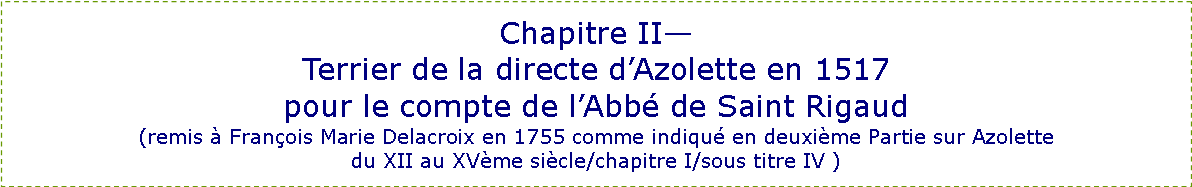 Zone de Texte: Chapitre II—
Terrier de la directe d’Azolette en 1517
pour le compte de l’Abbé de Saint Rigaud
(remis à François Marie Delacroix en 1755 comme indiqué en deuxième Partie sur Azolette
du XII au XVème siècle/chapitre I/sous titre IV )