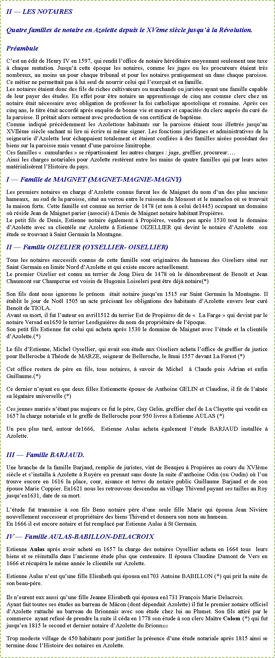 Zone de Texte: II � LES NOTAIRES Quatre familles de notaire en Azolette depuis le XV�me si�cle jusqu�� la R�volution.Pr�ambuleC�est un �dit de Henry IV en 1597, qui rendit l�office de notaire h�r�ditaire moyennant seulement une taxe � chaque mutation. Jusqu�� cette �poque les notaires, comme les juges ou les procureurs �taient tr�s nombreux, au moins un pour chaque tribunal et pour les notaires pratiquement un dans chaque paroisse. Ce m�tier ne permettait pas � lui seul de nourrir celui qui l�exer�ait et sa famille.Les notaires �taient donc des fils de riches cultivateurs ou marchands ou juristes ayant une famille capable de leur payer des �tudes. En effet pour �tre notaire un apprentissage de cinq ans comme clerc chez un notaire �tait n�cessaire avec obligation de professer la foi catholique apostolique et romaine. Apr�s ces cinq ans, le titre �tait accord� apr�s enqu�te de bonne vie et m�urs et capacit�s du clerc aupr�s du cur� de la paroisse. Il pr�tait alors serment avec production de son certificat de bapt�me.Comme indiqu� pr�c�demment les Azolettons habitants sur la paroisse �taient tous illettr�s jusqu�au XVII�me si�cle sachant ni lire ni �crire ni m�me signer. Les fonctions juridiques et administratives de la seigneurie d�Azolette leur �chappaient totalement et �taient confi�es � des familles ais�es poss�dant des biens sur la paroisse mais venant d�une paroisse limitrophe.Ces familles&nbsp;�&nbsp; cumulardes&nbsp;� se r�partissaient  les autres charges&nbsp;: juge, greffier, procureur�.Ainsi les charges notariales pour Azolette rest�rent entre les mains de quatre familles qui par leurs actes mat�rialis�rent l�Histoire du pays.I � Famille de MAIGNET (MAGNET-MAGNIE-MAGNY) Les premiers notaires en charge d�Azolette connus furent les de Maignet du nom d�un des plus anciens hameaux,  au sud de la paroisse, situ� au verrou entre le ruisseau du Mousset et le mamelon o� se trouvait la maison forte. Cette famille est connue au terrier de 1478 (et non � celui de1445) occupant un domaine o� r�side Jean de Maignet parier (associ�) � Denis de Maignet notaire habitant Propi�res.Le petit fils de Denis, Estienne notaire �galement � Propi�res, vendra peu apr�s 1530 tout le domaine d�Azolette avec sa client�le sur Azolette � Estienne OIZELLIER qui devint le notaire d�Azolette  son �tude se trouvant � Saint Germain la Montagne.II � Famille OIZELIER (OYSELLIER- OISELLIER) Tous les notaires successifs connus de cette famille sont originaires du hameau des Oiseliers situ� sur Saint Germain en limite Nord d�Azolette et qui existe encore actuellement.Le premier Oizelier est connu au terrier de Joug Dieu de 1478 o� le d�nombrement de Beno�t et Jean Chaumont sur Champcrue est voisin de Hugonin Loiseleri peut �tre d�j� notaire(*)Son fils dont nous ignorons le pr�nom  �tait notaire jusqu�en 1515 sur Saint Germain la Montagne. Il �tablit le jour de No�l 1505 un acte pr�cisant les obligations des habitants d�Azolette envers leur cur� Beno�t de TIOLA.Avant sa mort, il fut l�auteur en avril1512 du terrier Est de Propi�res dit de&nbsp;�&nbsp; La Farge&nbsp;� qui devint par le notaire Versad en1650 le terrier Lesdigui�res du nom du propri�taire de l��poque.Son petit fils Estienne fut celui qui acheta apr�s 1530 le domaine de Maignet avec l��tude et la client�le d�Azolette.(*)Le fils d�Estienne, Michel Oysellier, qui avait son �tude aux Oiseliers acheta l�office de greffier de justice pour Belleroche � Th�ode de MARZE, seigneur de Belleroche, le 8mai 1557 devant La Forest (*)Cet office restera de p�re en fils, tous notaires, � savoir de Michel  � Claude puis Adrian et enfin Guillaume.(*)Ce dernier n�ayant eu que deux filles Estiennette �pouse de Anthoine GELIN et Claudine, il fit de l�a�n�e sa l�gataire universelle (*)Ces jeunes mari�s n��tant pas majeurs ce fut le p�re, Guy Gelin, greffier chef de La Clayette qui vendit en 1657 la charge notariale et le greffe de Belleroche pour 950 livres � Estienne AULAS (*)Un peu plus tard, autour de1666,  Estienne Aulas acheta �galement l��tude BARJAUD install�e � Azolette.III � Famille BARJAUD.Une branche de la famille Barjaud, remplie de juristes, vint de Beaujeu � Propi�res au cours du XVI�me si�cle et s�installa � Azolette � Ruy�re en prenant sans doute la suite d�anthoine Odin (ou Oudin) o� l�on trouve encore en 1616 la place, cour, aisance et terres du notaire public Guillaume Barjaud et de son �pouse Marie Coppier. En1621 nous les retrouvons descendus au village Thivend payant ses tailles au Roy jusqu�en1631, date de sa mort.L��tude fut transmise � son fils Beno notaire p�re d�une seule fille Marie qui �pousa Jean Nivi�re nouvellement successeur et propri�taire des biens Thivend et donnera son nom au hameau.En 1666 il est encore notaire et fut remplac� par Estienne Aulas � St Germain.IV � Famille AULAS-BABILLON-DELACROIXEstienne Aulas apr�s avoir achet� en 1657 la charge des notaires Oysellier acheta en 1664 tous  leurs biens et se r�installa dans l�ancienne �tude plus que centenaire. Il �pousa Claudine Dumont de Vers en 1666 et r�cup�ra le m�me ann�e le client�le sur Azolette.Estienne Aulas n�eut qu�une fille Elisabeth qui �pousa en1703 Antoine BABILLON (*) qui prit la suite de son beau-p�re.Ils n�eurent eux aussi qu�une fille Jeanne Elisabeth qui �pousa en1731 Fran�ois Marie Delacroix.Ayant fait toutes ses �tudes au barreau de M�con (dont d�pendait Azolette) il fut le premier notaire officiel d�Azolette rattach� au barreau du Brionnais avec son �tude chez lui au Plumet. Son fils attir� par le commerce  ayant refus� de prendre la suite il c�da en 1778 son �tude � son clerc Ma�tre Colom (*) qui fut jusqu�en 1815 le second et dernier notaire d�Azolette du Brionnais.Trop modeste village de 450 habitants pour justifier la pr�sence d�une �tude notariale apr�s 1815 ainsi se termine donc l�Histoire des notaires en Azolette.