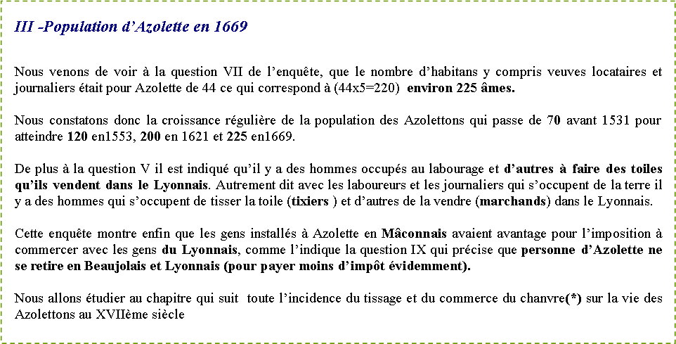 Zone de Texte: III -Population d�Azolette en 1669 Nous venons de voir � la question VII de l�enqu�te, que le nombre d�habitans y compris veuves locataires et journaliers �tait pour Azolette de 44 ce qui correspond � (44x5=220)  environ 225 �mes.Nous constatons donc la croissance r�guli�re de la population des Azolettons qui passe de 70 avant 1531 pour atteindre 120 en1553, 200 en 1621 et 225 en1669.De plus � la question V il est indiqu� qu�il y a des hommes occup�s au labourage et d�autres � faire des toiles qu�ils vendent dans le Lyonnais. Autrement dit avec les laboureurs et les journaliers qui s�occupent de la terre il y a des hommes qui s�occupent de tisser la toile (tixiers ) et d�autres de la vendre (marchands) dans le Lyonnais.Cette enqu�te montre enfin que les gens install�s � Azolette en M�connais avaient avantage pour l�imposition � commercer avec les gens du Lyonnais, comme l�indique la question IX qui pr�cise que personne d�Azolette ne se retire en Beaujolais et Lyonnais (pour payer moins d�imp�t �videmment).Nous allons �tudier au chapitre qui suit  toute l�incidence du tissage et du commerce du chanvre(*) sur la vie des Azolettons au XVII�me si�cle