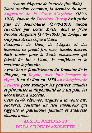 Zone de Texte: (contre tiquette de la cuve familiale)Notre anctre commun, la dernire du nom, Augustine de la Croix dAzolette (1833-1914), pouse de Thodore Perroy tait petite fille de Jean-Marie (1770-1843) anobli chevalier par Louis XVIII, dont le frre Nicolas Augustin (1779-1861) fut Evque de Gap puis Archevque dAuch.Passionn de Dieu, de lEglise et des hommes, ce prlat fin, rac, timide, discret, tait vnr pour la haute conscience qui faisait de lui : lami, le confident et le serviteur le plus sr.Ayant hrit familialement du Domaine de la Plaigne, en Regni, avec huit hectares de vigne, il en fit don en 1858 aux hospices de Beaujeu pour soulager les pauvres malades et prenniser la disponibilit de 2 lits pour les ncessiteux dAzolette.Cette cuve rserve, acquise  la vente aux enchres, constitue un lien savoureux qui rappelle le patrimoine familial et sadresse chaque anneAUX DESCENDANTSDE LA CROIX DAZOLETTE