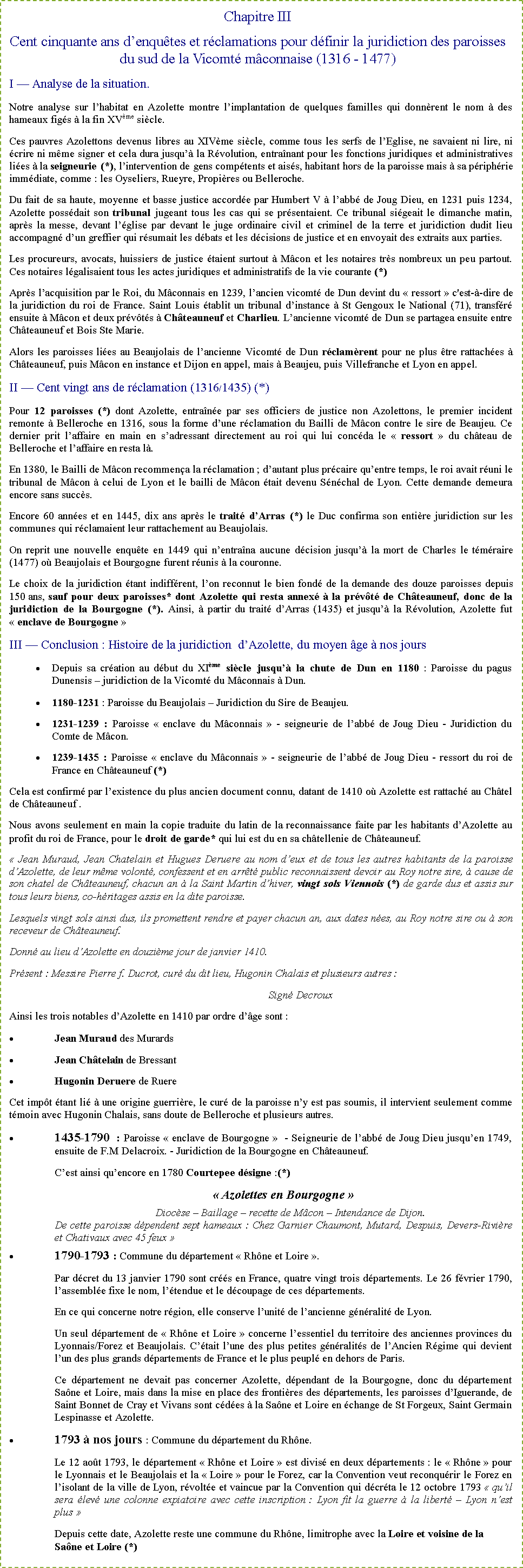 Zone de Texte: Chapitre IIICent cinquante ans d�enqu�tes et r�clamations pour d�finir la juridiction des paroisses du sud de la Vicomt� m�connaise (1316 - 1477)I � Analyse de la situation.Notre analyse sur l�habitat en Azolette montre l�implantation de quelques familles qui donn�rent le nom � des hameaux fig�s � la fin XV�me si�cle.Ces pauvres Azolettons devenus libres au XIV�me si�cle, comme tous les serfs de l�Eglise, ne savaient ni lire, ni �crire ni m�me signer et cela dura jusqu�� la R�volution, entra�nant pour les fonctions juridiques et administratives li�es � la seigneurie (*), l�intervention de gens comp�tents et ais�s, habitant hors de la paroisse mais � sa p�riph�rie imm�diate, comme&nbsp;: les Oyseliers, Rueyre, Propi�res ou Belleroche.Du fait de sa haute, moyenne et basse justice accord�e par Humbert V � l�abb� de Joug Dieu, en 1231 puis 1234, Azolette poss�dait son tribunal jugeant tous les cas qui se pr�sentaient. Ce tribunal si�geait le dimanche matin, apr�s la messe, devant l��glise par devant le juge ordinaire civil et criminel de la terre et juridiction dudit lieu accompagn� d�un greffier qui r�sumait les d�bats et les d�cisions de justice et en envoyait des extraits aux parties.Les procureurs, avocats, huissiers de justice �taient surtout � M�con et les notaires tr�s nombreux un peu partout. Ces notaires l�galisaient tous les actes juridiques et administratifs de la vie courante (*)Apr�s l�acquisition par le Roi, du M�connais en 1239, l�ancien vicomt� de Dun devint du �&nbsp;ressort&nbsp;� c'est-�-dire de la juridiction du roi de France. Saint Louis �tablit un tribunal d�instance � St Gengoux le National (71), transf�r� ensuite � M�con et deux pr�v�t�s � Ch�teauneuf et Charlieu. L�ancienne vicomt� de Dun se partagea ensuite entre Ch�teauneuf et Bois Ste Marie.Alors les paroisses li�es au Beaujolais de l�ancienne Vicomt� de Dun r�clam�rent pour ne plus �tre rattach�es � Ch�teauneuf, puis M�con en instance et Dijon en appel, mais � Beaujeu, puis Villefranche et Lyon en appel.II � Cent vingt ans de r�clamation (1316/1435) (*)Pour 12 paroisses (*) dont Azolette, entra�n�e par ses officiers de justice non Azolettons, le premier incident remonte � Belleroche en 1316, sous la forme d�une r�clamation du Bailli de M�con contre le sire de Beaujeu. Ce dernier prit l�affaire en main en s�adressant directement au roi qui lui conc�da le �&nbsp;ressort&nbsp;� du ch�teau de Belleroche et l�affaire en resta l�.En 1380, le Bailli de M�con recommen�a la r�clamation&nbsp;; d�autant plus pr�caire qu�entre temps, le roi avait r�uni le tribunal de M�con � celui de Lyon et le bailli de M�con �tait devenu S�n�chal de Lyon. Cette demande demeura encore sans succ�s.Encore 60 ann�es et en 1445, dix ans apr�s le trait� d�Arras (*) le Duc confirma son enti�re juridiction sur les communes qui r�clamaient leur rattachement au Beaujolais. On reprit une nouvelle enqu�te en 1449 qui n�entra�na aucune d�cision jusqu�� la mort de Charles le t�m�raire (1477) o� Beaujolais et Bourgogne furent r�unis � la couronne.Le choix de la juridiction �tant indiff�rent, l�on reconnut le bien fond� de la demande des douze paroisses depuis 150 ans, sauf pour deux paroisses* dont Azolette qui resta annex� � la pr�v�t� de Ch�teauneuf, donc de la juridiction de la Bourgogne (*). Ainsi, � partir du trait� d�Arras (1435) et jusqu�� la R�volution, Azolette fut �&nbsp;enclave de Bourgogne&nbsp;�III � Conclusion&nbsp;: Histoire de la juridiction  d�Azolette, du moyen �ge � nos joursDepuis sa cr�ation au d�but du XI�me si�cle jusqu�� la chute de Dun en 1180 : Paroisse du pagus Dunensis � juridiction de la Vicomt� du M�connais � Dun.1180-1231 : Paroisse du Beaujolais � Juridiction du Sire de Beaujeu.1231-1239 : Paroisse �&nbsp;enclave du M�connais&nbsp;� - seigneurie de l�abb� de Joug Dieu - Juridiction du Comte de M�con.1239-1435 : Paroisse �&nbsp;enclave du M�connais&nbsp;� - seigneurie de l�abb� de Joug Dieu - ressort du roi de France en Ch�teauneuf (*)Cela est confirm� par l�existence du plus ancien document connu, datant de 1410 o� Azolette est rattach� au Ch�tel de Ch�teauneuf .Nous avons seulement en main la copie traduite du latin de la reconnaissance faite par les habitants d�Azolette au profit du roi de France, pour le droit de garde* qui lui est du en sa ch�tellenie de Ch�teauneuf.�&nbsp;Jean Muraud, Jean Chatelain et Hugues Deruere au nom d�eux et de tous les autres habitants de la paroisse d�Azolette, de leur m�me volont�, confessent et en arr�t� public reconnaissent devoir au Roy notre sire, � cause de son chatel de Ch�teauneuf, chacun an � la Saint Martin d�hiver, vingt sols Viennois (*) de garde dus et assis sur tous leurs biens, co-h�ritages assis en la dite paroisse.Lesquels vingt sols ainsi dus, ils promettent rendre et payer chacun an, aux dates n�es, au Roy notre sire ou � son receveur de Ch�teauneuf.Donn� au lieu d�Azolette en douzi�me jour de janvier 1410.Pr�sent&nbsp;: Messire Pierre f. Ducrot, cur� du dit lieu, Hugonin Chalais et plusieurs autres&nbsp;:Sign� DecrouxAinsi les trois notables d�Azolette en 1410 par ordre d��ge sont&nbsp;:Jean Muraud des MurardsJean Ch�telain de BressantHugonin Deruere de RuereCet imp�t �tant li� � une origine guerri�re, le cur� de la paroisse n�y est pas soumis, il intervient seulement comme t�moin avec Hugonin Chalais, sans doute de Belleroche et plusieurs autres.1435-1790&nbsp;: Paroisse �&nbsp;enclave de Bourgogne&nbsp;�  - Seigneurie de l�abb� de Joug Dieu jusqu�en 1749, ensuite de F.M Delacroix. - Juridiction de la Bourgogne en Ch�teauneuf.C�est ainsi qu�encore en 1780 Courtepee d�signe&nbsp;:(*) �&nbsp;Azolettes en Bourgogne&nbsp;�Dioc�se � Baillage � recette de M�con � Intendance de Dijon.De cette paroisse d�pendent sept hameaux&nbsp;: Chez Garnier Chaumont, Mutard, Despuis, Devers-Rivi�re et Chativaux avec 45 feux&nbsp;�1790-1793 : Commune du d�partement �&nbsp;Rh�ne et Loire&nbsp;�.Par d�cret du 13 janvier 1790 sont cr��s en France, quatre vingt trois d�partements. Le 26 f�vrier 1790, l�assembl�e fixe le nom, l��tendue et le d�coupage de ces d�partements.En ce qui concerne notre r�gion, elle conserve l�unit� de l�ancienne g�n�ralit� de Lyon. Un seul d�partement de �&nbsp;Rh�ne et Loire&nbsp;� concerne l�essentiel du territoire des anciennes provinces du Lyonnais/Forez et Beaujolais. C��tait l�une des plus petites g�n�ralit�s de l�Ancien R�gime qui devient l�un des plus grands d�partements de France et le plus peupl� en dehors de Paris.Ce d�partement ne devait pas concerner Azolette, d�pendant de la Bourgogne, donc du d�partement Sa�ne et Loire, mais dans la mise en place des fronti�res des d�partements, les paroisses d�Iguerande, de Saint Bonnet de Cray et Vivans sont c�d�es � la Sa�ne et Loire en �change de St Forgeux, Saint Germain Lespinasse et Azolette. 1793 � nos jours&nbsp;: Commune du d�partement du Rh�ne.Le 12 ao�t 1793, le d�partement �&nbsp;Rh�ne et Loire&nbsp;� est divis� en deux d�partements&nbsp;: le �&nbsp;Rh�ne&nbsp;� pour le Lyonnais et le Beaujolais et la �&nbsp;Loire&nbsp;� pour le Forez, car la Convention veut reconqu�rir le Forez en l�isolant de la ville de Lyon, r�volt�e et vaincue par la Convention qui d�cr�ta le 12 octobre 1793 �&nbsp;qu�il sera �lev� une colonne expiatoire avec cette inscription&nbsp;: Lyon fit la guerre � la libert� � Lyon n�est plus&nbsp;�Depuis cette date, Azolette reste une commune du Rh�ne, limitrophe avec la Loire et voisine de la Sa�ne et Loire (*)