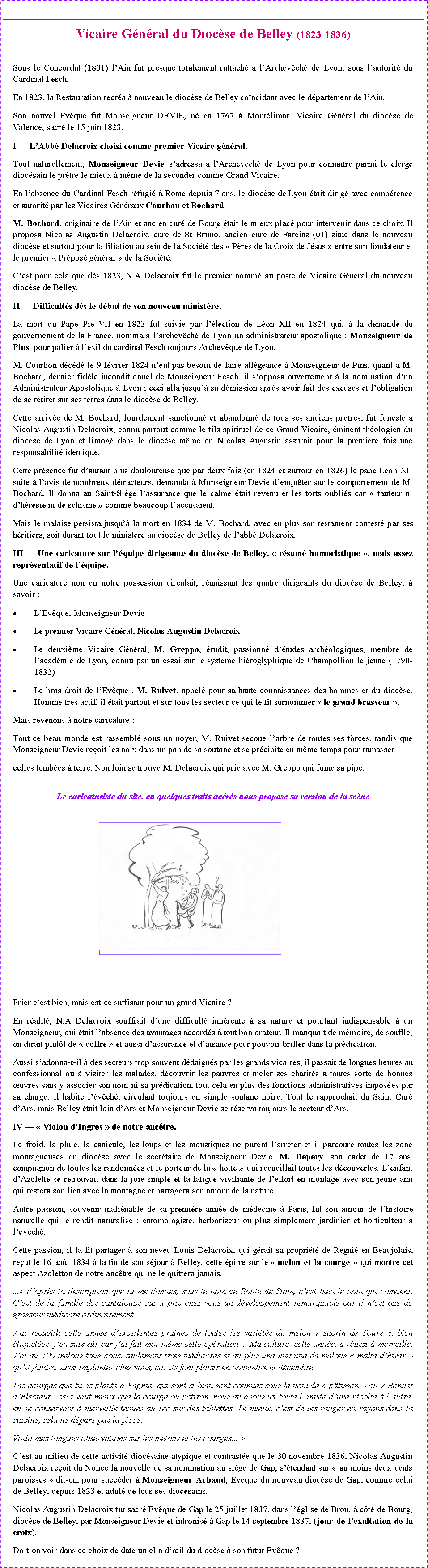 Zone de Texte: Vicaire G�n�ral du Dioc�se de Belley (1823-1836) Sous le Concordat (1801) l�Ain fut presque totalement rattach� � l�Archev�ch� de Lyon, sous l�autorit� du Cardinal Fesch.En 1823, la Restauration recr�a � nouveau le dioc�se de Belley co�ncidant avec le d�partement de l�Ain.Son nouvel Ev�que fut Monseigneur DEVIE, n� en 1767 � Mont�limar, Vicaire G�n�ral du dioc�se de Valence, sacr� le 15 juin 1823.I � L�Abb� Delacroix choisi comme premier Vicaire g�n�ral.Tout naturellement, Monseigneur Devie s�adressa � l�Archev�ch� de Lyon pour conna�tre parmi le clerg� dioc�sain le pr�tre le mieux � m�me de la seconder comme Grand Vicaire.En l�absence du Cardinal Fesch r�fugi� � Rome depuis 7 ans, le dioc�se de Lyon �tait dirig� avec comp�tence et autorit� par les Vicaires G�n�raux Courbon et BochardM. Bochard, originaire de l�Ain et ancien cur� de Bourg �tait le mieux plac� pour intervenir dans ce choix. Il proposa Nicolas Augustin Delacroix, cur� de St Bruno, ancien cur� de Fareins (01) situ� dans le nouveau dioc�se et surtout pour la filiation au sein de la Soci�t� des �&nbsp;P�res de la Croix de J�sus&nbsp;� entre son fondateur et le premier �&nbsp;Pr�pos� g�n�ral&nbsp;� de la Soci�t�.C�est pour cela que d�s 1823, N.A Delacroix fut le premier nomm� au poste de Vicaire G�n�ral du nouveau dioc�se de Belley.II � Difficult�s d�s le d�but de son nouveau minist�re.La mort du Pape Pie VII en 1823 fut suivie par l��lection de L�on XII en 1824 qui, � la demande du gouvernement de la France, nomma � l�archev�ch� de Lyon un administrateur apostolique : Monseigneur de Pins, pour palier � l�exil du cardinal Fesch toujours Archev�que de Lyon.M. Courbon d�c�d� le 9 f�vrier 1824 n�eut pas besoin de faire all�geance � Monseigneur de Pins, quant � M. Bochard, dernier fid�le inconditionnel de Monseigneur Fesch, il s�opposa ouvertement � la nomination d�un Administrateur Apostolique � Lyon ; ceci alla jusqu�� sa d�mission apr�s avoir fait des excuses et l�obligation de se retirer sur ses terres dans le dioc�se de Belley.Cette arriv�e de M. Bochard, lourdement sanctionn� et abandonn� de tous ses anciens pr�tres, fut funeste � Nicolas Augustin Delacroix, connu partout comme le fils spirituel de ce Grand Vicaire, �minent th�ologien du dioc�se de Lyon et limog� dans le dioc�se m�me o� Nicolas Augustin assurait pour la premi�re fois une responsabilit� identique.Cette pr�sence fut d�autant plus douloureuse que par deux fois (en 1824 et surtout en 1826) le pape L�on XII suite � l�avis de nombreux d�tracteurs, demanda � Monseigneur Devie d�enqu�ter sur le comportement de M. Bochard. Il donna au Saint-Si�ge l�assurance que le calme �tait revenu et les torts oubli�s car �&nbsp;fauteur ni d�h�r�sie ni de schisme&nbsp;� comme beaucoup l�accusaient.Mais le malaise persista jusqu�� la mort en 1834 de M. Bochard, avec en plus son testament contest� par ses h�ritiers, soit durant tout le minist�re au dioc�se de Belley de l�abb� Delacroix.III � Une caricature sur l��quipe dirigeante du dioc�se de Belley, �&nbsp;r�sum� humoristique&nbsp;�, mais assez repr�sentatif de l��quipe.Une caricature non en notre possession circulait, r�unissant les quatre dirigeants du dioc�se de Belley, � savoir :L�Ev�que, Monseigneur DevieLe premier Vicaire G�n�ral, Nicolas Augustin DelacroixLe deuxi�me Vicaire G�n�ral, M. Greppo, �rudit, passionn� d��tudes arch�ologiques, membre de l�acad�mie de Lyon, connu par un essai sur le syst�me hi�roglyphique de Champollion le jeune (1790-1832)Le bras droit de l�Ev�que , M. Ruivet, appel� pour sa haute connaissances des hommes et du dioc�se. Homme tr�s actif, il �tait partout et sur tous les secteur ce qui le fit surnommer �&nbsp;le grand brasseur&nbsp;�.Mais revenons � notre caricature :Tout ce beau monde est rassembl� sous un noyer, M. Ruivet secoue l�arbre de toutes ses forces, tandis que Monseigneur Devie re�oit les noix dans un pan de sa soutane et se pr�cipite en m�me temps pour ramasser celles tomb�es � terre. Non loin se trouve M. Delacroix qui prie avec M. Greppo qui fume sa pipe.Le caricaturiste du site, en quelques traits ac�r�s nous propose sa version de la sc�ne￼Prier c�est bien, mais est-ce suffisant pour un grand Vicaire ?En r�alit�, N.A Delacroix souffrait d�une difficult� inh�rente � sa nature et pourtant indispensable � un Monseigneur, qui �tait l�absence des avantages accord�s � tout bon orateur. Il manquait de m�moire, de souffle, on dirait plut�t de �&nbsp;coffre&nbsp;� et aussi d�assurance et d�aisance pour pouvoir briller dans la pr�dication.Aussi s�adonna-t-il � des secteurs trop souvent d�daign�s par les grands vicaires, il passait de longues heures au confessionnal ou � visiter les malades, d�couvrir les pauvres et m�ler ses charit�s � toutes sorte de bonnes �uvres sans y associer son nom ni sa pr�dication, tout cela en plus des fonctions administratives impos�es par sa charge. Il habite l��v�ch�, circulant toujours en simple soutane noire. Tout le rapprochait du Saint Cur� d�Ars, mais Belley �tait loin d�Ars et Monseigneur Devie se r�serva toujours le secteur d�Ars.IV � �&nbsp;Violon d�Ingres&nbsp;� de notre anc�tre.Le froid, la pluie, la canicule, les loups et les moustiques ne purent l�arr�ter et il parcoure toutes les zone montagneuses du dioc�se avec le secr�taire de Monseigneur Devie, M. Depery, son cadet de 17 ans, compagnon de toutes les randonn�es et le porteur de la �&nbsp;hotte&nbsp;� qui recueillait toutes les d�couvertes. L�enfant d�Azolette se retrouvait dans la joie simple et la fatigue vivifiante de l�effort en montage avec son jeune ami qui restera son lien avec la montagne et partagera son amour de la nature.Autre passion, souvenir inali�nable de sa premi�re ann�e de m�decine � Paris, fut son amour de l�histoire naturelle qui le rendit naturalise : entomologiste, herboriseur ou plus simplement jardinier et horticulteur � l��v�ch�.Cette passion, il la fit partager � son neveu Louis Delacroix, qui g�rait sa propri�t� de Regni� en Beaujolais, re�ut le 16 ao�t 1834 � la fin de son s�jour � Belley, cette �pitre sur le �&nbsp;melon et la courge&nbsp;� qui montre cet aspect Azoletton de notre anc�tre qui ne le quittera jamais....�&nbsp;d�apr�s la description que tu me donnes, sous le nom de Boule de Siam, c�est bien le nom qui convient. C�est de la famille des cantaloups qui a pris chez vous un d�veloppement remarquable car il n�est que de grosseur m�diocre ordinairement�J�ai recueilli cette ann�e d�excellentes graines de toutes les vari�t�s du melon �&nbsp;sucrin de Tours&nbsp;�, bien �tiquet�es, j�en suis s�r car j�ai fait moi-m�me cette op�ration� Ma culture, cette ann�e, a r�ussi � merveille. J�ai eu 100 melons tous bons, seulement trois m�diocres et en plus une huitaine de melons �&nbsp;malte d�hiver&nbsp;� qu�il faudra aussi implanter chez vous, car ils font plaisir en novembre et d�cembre.Les courges que tu as plant� � Regni�, qui sont si bien sont connues sous le nom de �&nbsp;p�tisson&nbsp;� ou �&nbsp;Bonnet d�Electeur&nbsp;, cela vaut mieux que la courge ou potiron, nous en avons ici toute l�ann�e d�une r�colte � l�autre, en se conservant � merveille tenues au sec sur des tablettes. Le mieux, c�est de les ranger en rayons dans la cuisine, cela ne d�pare pas la pi�ce.Voila mes longues observations sur les melons et les courges...&nbsp;�C�est au milieu de cette activit� dioc�saine atypique et contrast�e que le 30 novembre 1836, Nicolas Augustin Delacroix re�oit du Nonce la nouvelle de sa nomination au si�ge de Gap, s��tendant sur �&nbsp;au moins deux cents paroisses&nbsp;� dit-on, pour succ�der � Monseigneur Arbaud, Ev�que du nouveau dioc�se de Gap, comme celui de Belley, depuis 1823 et adul� de tous ses dioc�sains.Nicolas Augustin Delacroix fut sacr� Ev�que de Gap le 25 juillet 1837, dans l��glise de Brou, � c�t� de Bourg, dioc�se de Belley, par Monseigneur Devie et intronis� � Gap le 14 septembre 1837, (jour de l�exaltation de la croix).Doit-on voir dans ce choix de date un clin d��il du dioc�se � son futur Ev�que ?