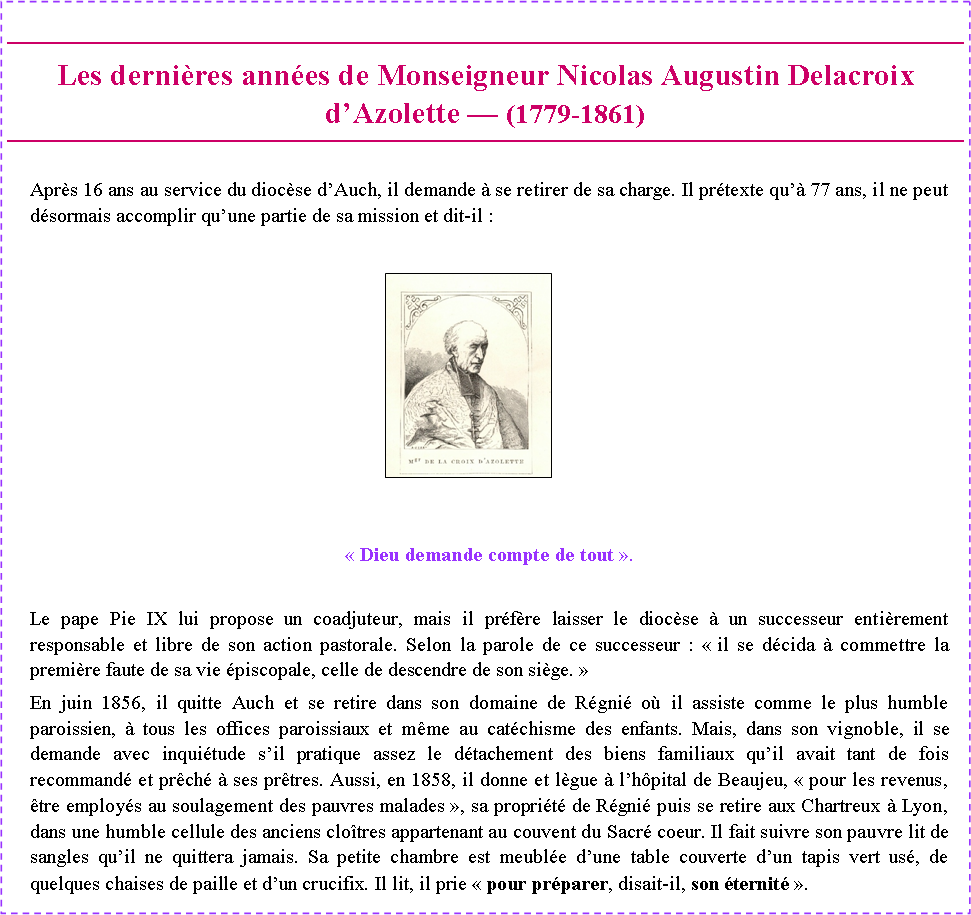 Zone de Texte: Les derni�res ann�es de Monseigneur Nicolas Augustin Delacroix d�Azolette � (1779-1861) Apr�s 16 ans au service du dioc�se d�Auch, il demande � se retirer de sa charge. Il pr�texte qu�� 77 ans, il ne peut d�sormais accomplir qu�une partie de sa mission et dit-il :￼�&nbsp;Dieu demande compte de tout&nbsp;�.Le pape Pie IX lui propose un coadjuteur, mais il pr�f�re laisser le dioc�se � un successeur enti�rement responsable et libre de son action pastorale. Selon la parole de ce successeur : �&nbsp;il se d�cida � commettre la premi�re faute de sa vie �piscopale, celle de descendre de son si�ge.&nbsp;�En juin 1856, il quitte Auch et se retire dans son domaine de R�gni� o� il assiste comme le plus humble paroissien, � tous les offices paroissiaux et m�me au cat�chisme des enfants. Mais, dans son vignoble, il se demande avec inqui�tude s�il pratique assez le d�tachement des biens familiaux qu�il avait tant de fois recommand� et pr�ch� � ses pr�tres. Aussi, en 1858, il donne et l�gue � l�h�pital de Beaujeu, �&nbsp;pour les revenus, �tre employ�s au soulagement des pauvres malades&nbsp;�, sa propri�t� de R�gni� puis se retire aux Chartreux � Lyon, dans une humble cellule des anciens clo�tres appartenant au couvent du Sacr� coeur. Il fait suivre son pauvre lit de sangles qu�il ne quittera jamais. Sa petite chambre est meubl�e d�une table couverte d�un tapis vert us�, de quelques chaises de paille et d�un crucifix. Il lit, il prie �&nbsp;pour pr�parer, disait-il, son �ternit�&nbsp;�.