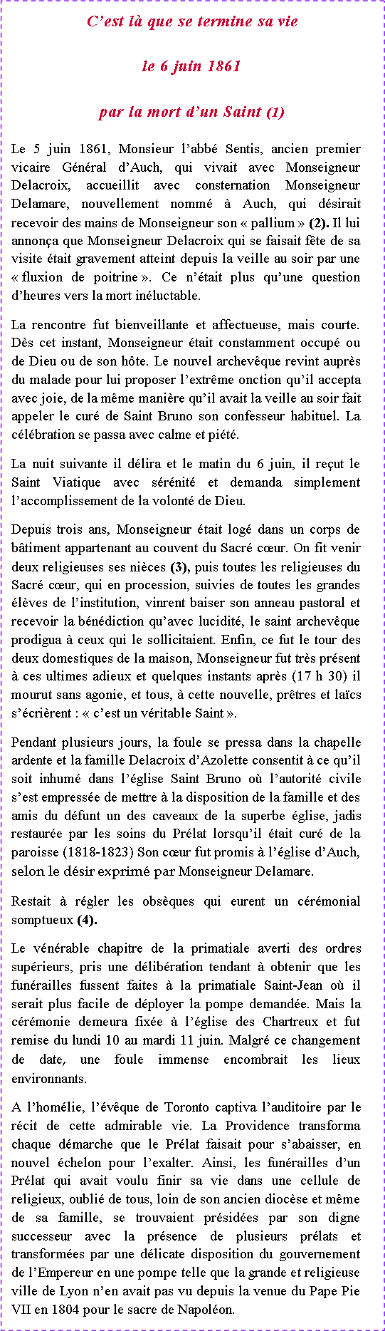 Zone de Texte: C�est l� que se termine sa viele 6 juin 1861par la mort d�un Saint (1) Le 5 juin 1861, Monsieur l�abb� Sentis, ancien premier vicaire G�n�ral d�Auch, qui vivait avec Monseigneur Delacroix, accueillit avec consternation Monseigneur Delamare, nouvellement nomm� � Auch, qui d�sirait recevoir des mains de Monseigneur son �&nbsp;pallium&nbsp;� (2). Il lui annon�a que Monseigneur Delacroix qui se faisait f�te de sa visite �tait gravement atteint depuis la veille au soir par une �&nbsp;fluxion de poitrine&nbsp;�. Ce n��tait plus qu�une question d�heures vers la mort in�luctable.La rencontre fut bienveillante et affectueuse, mais courte. D�s cet instant, Monseigneur �tait constamment occup� ou de Dieu ou de son h�te. Le nouvel archev�que revint aupr�s du malade pour lui proposer l�extr�me onction qu�il accepta avec joie, de la m�me mani�re qu�il avait la veille au soir fait appeler le cur� de Saint Bruno son confesseur habituel. La c�l�bration se passa avec calme et pi�t�.La nuit suivante il d�lira et le matin du 6 juin, il re�ut le Saint Viatique avec s�r�nit� et demanda simplement l�accomplissement de la volont� de Dieu.Depuis trois ans, Monseigneur �tait log� dans un corps de b�timent appartenant au couvent du Sacr� c�ur. On fit venir deux religieuses ses ni�ces (3), puis toutes les religieuses du Sacr� c�ur, qui en procession, suivies de toutes les grandes �l�ves de l�institution, vinrent baiser son anneau pastoral et recevoir la b�n�diction qu�avec lucidit�, le saint archev�que prodigua � ceux qui le sollicitaient. Enfin, ce fut le tour des deux domestiques de la maison, Monseigneur fut tr�s pr�sent � ces ultimes adieux et quelques instants apr�s (17 h 30) il mourut sans agonie, et tous, � cette nouvelle, pr�tres et la�cs s��cri�rent : �&nbsp;c�est un v�ritable Saint&nbsp;�.Pendant plusieurs jours, la foule se pressa dans la chapelle ardente et la famille Delacroix d�Azolette consentit � ce qu�il soit inhum� dans l��glise Saint Bruno o� l�autorit� civile s�est empress�e de mettre � la disposition de la famille et des amis du d�funt un des caveaux de la superbe �glise, jadis restaur�e par les soins du Pr�lat lorsqu�il �tait cur� de la paroisse (1818-1823) Son c�ur fut promis � l��glise d�Auch, selon le d�sir exprim� par Monseigneur Delamare.Restait � r�gler les obs�ques qui eurent un c�r�monial somptueux (4).Le v�n�rable chapitre de la primatiale averti des ordres sup�rieurs, pris une d�lib�ration tendant � obtenir que les fun�railles fussent faites � la primatiale Saint-Jean o� il serait plus facile de d�ployer la pompe demand�e. Mais la c�r�monie demeura fix�e � l��glise des Chartreux et fut remise du lundi 10 au mardi 11 juin. Malgr� ce changement de date, une foule immense encombrait les lieux environnants.A l�hom�lie, l��v�que de Toronto captiva l�auditoire par le r�cit de cette admirable vie. La Providence transforma chaque d�marche que le Pr�lat faisait pour s�abaisser, en nouvel �chelon pour l�exalter. Ainsi, les fun�railles d�un Pr�lat qui avait voulu finir sa vie dans une cellule de religieux, oubli� de tous, loin de son ancien dioc�se et m�me de sa famille, se trouvaient pr�sid�es par son digne successeur avec la pr�sence de plusieurs pr�lats et transform�es par une d�licate disposition du gouvernement de l�Empereur en une pompe telle que la grande et religieuse ville de Lyon n�en avait pas vu depuis la venue du Pape Pie VII en 1804 pour le sacre de Napol�on.