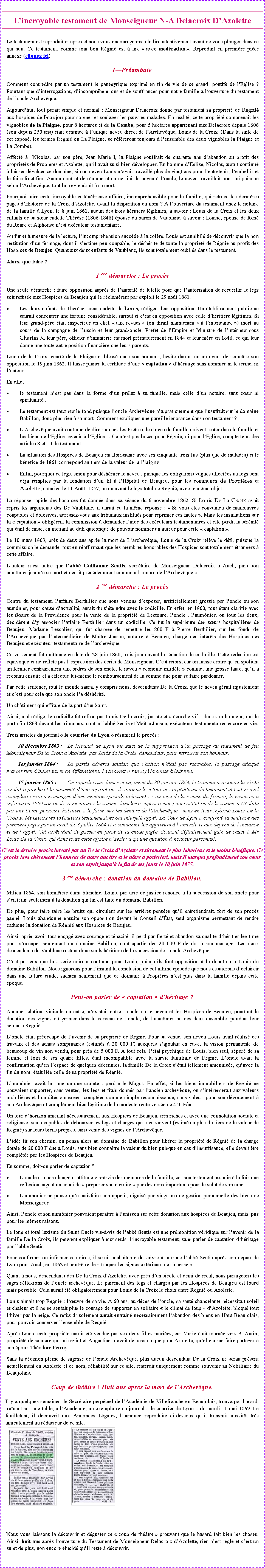 Zone de Texte: L�incroyable testament de Monseigneur N-A Delacroix D�Azolette Le testament est reproduit ci apr�s et nous vous encourageons � le lire attentivement avant de vous plonger dans ce qui suit. Ce testament, comme tout bon R�gni� est � lire �&nbsp;avec mod�ration&nbsp;�. Reproduit en premi�re pi�ce annexe (cliquez ici)I�Pr�ambule Comment contredire par un testament le pan�gyrique exprim� en fin de vie de ce grand  pontife de l�Eglise ? Pourtant que d�interrogations, d�incompr�hensions et de souffrances pour notre famille � l�ouverture du testament de l�oncle Archev�que.Aujourd�hui, tout para�t simple et normal : Monseigneur Delacroix donne par testament sa propri�t� de Regni� aux hospices de Beaujeu pour soigner et soulager les pauvres malades. En r�alit�, cette propri�t� comprenait les vignobles de la Plaigne, pour 8 hectares et de la Combe, pour 5 hectares appartenant aux Delacroix depuis 1606 (soit depuis 250 ans) �tait destin�e � l�unique neveu direct de l�Archev�que, Louis de la Croix. (Dans la suite de cet expos�, les termes Regni� ou La Plaigne, se r�f�reront toujours � l�ensemble des deux vignobles la Plaigne et La Combe).Affect� �  Nicolas, par son p�re, Jean Marie I, la Plaigne souffrait de quarante ans d�abandon au profit des propri�t�s de Propi�res et Azolette, qu�il avait su si bien d�velopper. En homme d�Eglise, Nicolas, aurait continu� � laisser d�valuer ce domaine, si son neveu Louis n�avait travaill� plus de vingt ans pour l�entretenir, l�embellir et le faire fructifier. Aucun contrat de r�mun�ration ne liait le neveu � l�oncle, le neveu travaillait pour lui puisque selon l�Archev�que, tout lui reviendrait � sa mort.Pourquoi taire cette incroyable et t�n�breuse affaire, incompr�hensible pour la famille, qui retrace les derni�res pages d�Histoire de la Croix d�Azolette, avant la disparition du nom ? A l�ouverture du testament chez le notaire de la famille � Lyon, le 8 juin 1861, aucun des trois h�ritiers l�gitimes, � savoir : Louis de la Croix et les deux enfants de sa s�ur cadette Th�r�se (1806-1846) �pouse du baron de Vaublanc, � savoir : Louise, �pouse de Ren� du Roure et Alphonse n�est ex�cuteur testamentaire.Au fur et � mesure de la lecture, l�incompr�hension succ�de � la col�re. Louis est annihil� de d�couvrir que la non restitution d�un fermage, dont il s�estime peu coupable, le d�sh�rite de toute la propri�t� de R�gni� au profit des Hospices de Beaujeu. Quant aux deux enfants de Vaublanc, ils sont totalement oubli�s dans le testament. Alors, que faire ?1 �re d�marche : Le proc�sUne seule d�marche : faire opposition aupr�s de l�autorit� de tutelle pour que l�autorisation de recueillir le legs soit refus�e aux Hospices de Beaujeu qui le r�clam�rent par exploit le 29 ao�t 1861.Les deux enfants de Th�r�se, s�ur cadette de Louis, r�digent leur opposition. Un �tablissement public ne saurait concentrer une fortune consid�rable, surtout si c�est en opposition avec celle d�h�ritiers l�gitimes. Si leur grand-p�re �tait inspecteur en chef �&nbsp;aux revues&nbsp;� (on dirait maintenant �&nbsp;� l�intendance&nbsp;�) mort au cours de la campagne de Russie et leur grand-oncle, Pr�fet de l�Empire et Ministre de l�int�rieur sous Charles X, leur p�re, officier d�infanterie est mort pr�matur�ment en 1844 et leur m�re en 1846, ce qui leur donne une toute autre position financi�re que leurs parents.Louis de la Croix, �cart� de la Plaigne et bless� dans son honneur, h�site durant un an avant de remettre son opposition le 19 juin 1862. Il laisse planer la certitude d�une �&nbsp;captation&nbsp;� d�h�ritage sans nommer ni le terme, ni l�auteur.En effet :le testament n�est pas dans la forme d�un pr�lat � sa famille, mais celle d�un notaire, sans c�ur ni spiritualit�..Le testament est faux sur le fond puisque l�oncle Archev�que n�a pratiquement que l�usufruit sur le domaine Babillon, donc plus rien � sa mort. Comment expliquer une pareille ignorance dans son testament ?L�Archev�que avait coutume de dire : �&nbsp;chez les Pr�tres, les biens de famille doivent rester dans la famille et les biens de l�Eglise revenir � l�Eglise&nbsp;�. Ce n�est pas le cas pour R�gni�, ni pour l�Eglise, compte tenu des articles 8 et 10 du testament.La situation des Hospices de Beaujeu est florissante avec ses cinquante trois lits (plus que de malades) et le b�n�fice de 1861 correspond au tiers de la valeur de la Plaigne.Enfin, pourquoi ce legs, sinon pour d�sh�riter le neveu , puisque les obligations vagues affect�es au legs sont d�j� remplies par la fondation d�un lit � l�H�pital de Beaujeu, pour les communes de Propi�res et Azolette, notari�e le 11 Ao�t  1857, un an avant le legs total de Regni�, avec le m�me objet.La r�ponse rapide des hospices fut donn�e dans sa s�ance du 6 novembre 1862. Si Louis De La Croix avait repris les arguments des De Vaublanc, il aurait eu la m�me r�ponse : �&nbsp;Si vous �tes convaincu de man�uvres coupables et dolosives, adressez-vous aux tribunaux institu�s pour r�primer ces fautes&nbsp;�. Mais les insinuations sur la �&nbsp;captation&nbsp;� oblig�rent la commission � demander l�aide des ex�cuteurs testamentaires et elle perdit la s�r�nit� qui �tait de mise, en mettant au d�fi quiconque de pouvoir nommer un auteur pour cette �&nbsp;captation&nbsp;�.Le 10 mars 1863, pr�s de deux ans apr�s la mort de L�archev�que, Louis de la Croix rel�ve le d�fi, puisque la commission le demande, tout en r�affirmant que les membres honorables des Hospices sont totalement �trangers � cette affaire.L�auteur n�est autre que l�abb� Guillaume Sentis, secr�taire de Monseigneur Delacroix � Auch, puis son aum�nier jusqu�� sa mort et d�crit pr�c�demment comme �&nbsp;l�ombre de l�Archev�que&nbsp;�2 me d�marche : Le proc�sCentre du testament, l�affaire Berthilier que nous venons d�exposer, artificiellement grossie par l�oncle ou son aum�nier, pour cause d�actualit�, aurait du s��teindre avec le codicille. En effet, en 1860, tout �tant clarifi� avec les S�urs de la Providence pour la vente de la propri�t� de Lectoure, l�oncle , l�aum�nier, ou tous les deux, d�cid�rent d�y associer l�affaire Berthilier dans un codicille. Ce fut la sup�rieure des s�urs hospitali�res de Beaujeu, Madame Lescalier, qui fut charg�e de remettre les 800 F � Pierre Berthilier, sur les fonds de l�Archev�que par l�interm�diaire de Ma�tre Janson, notaire � Beaujeu, charg� des int�r�ts des Hospices des Beaujeu et ex�cuteur testamentaire de l�archev�que.Ce versement fut quittanc� en date du 28 juin 1860, trois jours avant la r�daction du codicille. Cette r�daction est �quivoque et ne refl�te pas l�expression des �crits de Monseigneur. C�est retors, car on laisse croire qu�en spoliant un fermier contrairement aux ordres de son oncle, le neveu �&nbsp;�conome infid�le&nbsp;� commet une grosse faute, qu�il a reconnu ensuite et a effectu� lui-m�me le remboursement de la somme due pour se faire pardonner.Par cette sentence, tout le monde saura, y compris nous, descendants De la Croix, que le neveu g�rait injustement et c�est pour cela que son oncle l�a d�sh�rit�. Un ch�timent qui effraie de la part d�un Saint.Ainsi, mal r�dig�, le codicille fut refus� par Louis De la croix, juriste et �&nbsp;�corch� vif&nbsp;� dans son honneur, qui le porta fin 1863 devant les tribunaux, contre l�abb� Sentis et Ma�tre Janson, ex�cuteurs testamentaires encore en vie.Trois articles du journal �&nbsp;le courrier de Lyon&nbsp;� r�sument le proc�s :	30 d�cembre 1863 :	Le tribunal de Lyon est saisi de la suppression d�un passage du testament de feu Monseigneur De la Croix d�Azolette, par Louis de la Croix, demandeur, pour retrouver son honneur.	1er janvier 1864 :	La partie adverse soutien que l�action n��tait pas recevable, le passage attaqu� n�avait rien d�injurieux ni de diffamatoire. Le tribunal a renvoy� la cause � huitaine.	17 janvier 1865 : 	On rappelle que dans son jugement du 30 janvier 1864, le tribunal a reconnu la v�rit� du fait reproch� et la n�cessit� d�une r�paration. Il ordonne le retour des exp�ditions du testament et tout nouvel exemplaire sera accompagn� d�une mention sp�ciale pr�cisant : �&nbsp;au re�u de la somme du fermier, le neveu en a inform� en 1859 son oncle et mentionn� la somme dans les comptes remis, puis restitution de la somme a �t� faite par une tierce personne habilit�e � le faire, sur les deniers de l�Archev�que , sans en tenir inform� Louis De la Croix�. Messieurs les ex�cuteurs testamentaires ont interjet� appel. La Cour de Lyon a confirm� la sentence des premiers juges par un arr�t du 8 juillet 1864 et a condamn� les appeleurs � l�amende et aux d�pens de l�instance et de l�appel. Cet arr�t vient de passer en force de la chose jug�e, donnant d�finitivement gain de cause � Mr Louis De la Croix, qui dans toute cette affaire n�avait vu qu�une question d�honneur personnel.C�est le dernier proc�s intent� par un De la Croix d�Azolette et s�rement le plus laborieux et le moins b�n�fique. Ce proc�s lava ch�rement l�honneur de notre anc�tre et le n�tre a posteriori, mais Il marqua profond�ment son c�ur et son esprit jusqu�� la fin de ses jours le 10 juin 1877.3 me d�marche : donation du domaine de Babillon.Milieu 1864, son honn�tet� �tant blanchie, Louis, par acte de justice renonce � la succession de son oncle pour s�en tenir seulement � la donation qui lui est faite du domaine Babillon.De plus, pour faire taire les bruits qui circulent sur les arri�res pens�es qu�il entretiendrait, fort de son proc�s gagn�, Louis abandonne ensuite son opposition devant le Conseil d��tat, seul organisme permettant de rendre caduque la donation de R�gni� aux Hospices de Beaujeu.Ainsi, apr�s avoir tout engag� avec courage et t�nacit�, il perd par fiert� et abandon sa qualit� d�h�ritier l�gitime pour s�occuper seulement du domaine Babillon, contrepartie des 20 000 F de dot � son mariage. Les deux descendants de Vaublanc restent donc seuls h�ritiers de la succession de l�oncle Archev�que.C�est par eux que la �&nbsp;s�rie noire&nbsp;� continue pour Louis, puisqu�ils font opposition � la donation � Louis du domaine Babillon. Nous ignorons pour l�instant la conclusion de cet ultime �pisode que nous essaierons d��claircir dans une future �tude, sachant seulement que ce domaine � Propi�res n�est plus dans la famille depuis cette �poque.Peut-on parler de �&nbsp;captation&nbsp;�&nbsp;d�h�ritage ? Aucune relation, vinicole ou autre, n�existait entre l�oncle ou le neveu et les Hospices de Beaujeu, pourtant la donation des vignes d� germer dans le cerveau de l�oncle, de l�aum�nier ou des deux ensemble, pendant leur s�jour � R�gni�.L�oncle �tait pr�occup� de l�avenir de sa propri�t� de Regni�. Pour sa venue, son neveu Louis avait r�alis� des travaux et des achats somptuaires (estim�s � 20 000 F) auxquels s�ajoutait en cave, la vision permanente de beaucoup de vin non vendu, pour pr�s de 5 000 F. A tout cela  l��tat psychique de Louis, bien seul, s�par� de sa femme et loin de ses quatre filles, �tait incompatible avec la survie familiale de Regni�. L�oncle avait la confirmation qu�en l�espace de quelques d�cennies, la famille De la Croix s��tait tellement amenuis�e, qu�avec la fin du nom, �tait li�e celle de sa propri�t� de R�gni�.L�aum�nier avait lui une unique crainte : perdre le Magot. En effet, si les biens immobiliers de Regni� ne pouvaient supporter, sans ventes, les legs et frais donn�s par l�ancien archev�que, on s�int�resserait aux valeurs mobili�res et liquidit�s amass�es, compt�es comme simple reconnaissance, sans valeur, pour son d�vouement � son Archev�que et compl�ment bien l�gitime de la modeste rente vers�e de 450 F/an.Un tour d�horizon amenait n�cessairement aux Hospices de Beaujeu, tr�s riches et avec une connotation sociale et religieuse, seuls capables de d�bourser les legs et charges qui s�en suivent (estim�s � plus du tiers de la valeur de Regni�) sur leurs biens propres, sans vente des vignes de l�Archev�que.L�id�e fit son chemin, on pensa alors au domaine de Babillon pour lib�rer la propri�t� de R�gni� de la charge dotale de 20 000 F due � Louis, sans bien conna�tre la valeur du bien puisque en cas d�insuffisance, elle devait �tre compl�t�e par les Hospices de Beaujeu.En somme, doit-on parler de captation ?L�oncle n�a pas chang� d�attitude vis-�-vis des membres de la famille, car son testament associe � la fois une r�flexion sage � un souci de �&nbsp;pr�parer son �ternit�&nbsp;� par des dons importants pour le salut de son �me.L�aum�nier ne pense qu�� satisfaire son app�tit, aiguis� par vingt ans de gestion personnelle des biens de Monseigneur.Ainsi, l�oncle et son aum�nier pouvaient para�tre � l�unisson sur cette donation aux hospices de Beaujeu, mais  pas pour les m�mes raisons.Le long et total laxisme du Saint Oncle vis-�-vis de l�abb� Sentis est une pr�monition v�ridique sur l�avenir de la famille De la Croix, ils peuvent expliquer � eux seuls, l�incroyable testament, sans parler de captation d�h�ritage par l�abb� Sentis.Pour confirmer ou infirmer ces dires, il serait souhaitable de suivre � la trace l�abb� Sentis apr�s son d�part de Lyon pour Auch, en 1862 et peut-�tre de �&nbsp;traquer les signes ext�rieurs de richesse&nbsp;�.Quant � nous, descendants des De la Croix d�Azolette, avec pr�s d�un si�cle et demi de recul, nous partageons les sages r�flexions de l�oncle archev�que. Le paiement des legs et charges par les Hospices de Beaujeu est lourd mais possible. Cela aurait �t� obligatoirement pour Louis de la Croix le choix entre Regni� ou Azolette.Louis aimait trop Regni� : l��uvre de sa vie. A 60 ans, au d�c�s de l�oncle, sa sant� chancelante n�cessitait soleil et chaleur et il ne se sentait plus le courage de supporter en solitaire �&nbsp;le climat de loup&nbsp;� d�Azolette, bloqu� tout l�hiver par la neige. Ce refus d�isolement aurait entra�n� n�cessairement l�abandon des biens en Haut Beaujolais, pour pouvoir conserver l�ensemble de Regni�.Apr�s Louis, cette propri�t� aurait �t� vendue par ses deux filles mari�es, car Marie �tait tourn�e vers St Autin, propri�t� de sa m�re qui lui revint et Augustine n�avait de passion que pour Azolette, qu�elle a sue faire partager � son �poux Th�odore Perroy.Sans la d�cision pleine de sagesse de l�oncle Archev�que, plus aucun descendant De la Croix ne serait pr�sent actuellement en Azolette et ce nom, r�habilit� sur ce site, resterait uniquement comme souvenir au Nobiliaire du Beaujolais.Coup de th��tre ! Huit ans apr�s la mort de l�Archev�que. Il y a quelques semaines, le Secr�taire perp�tuel de l�Acad�mie de Villefranche en Beaujolais, trouva par hasard, tra�nant sur une table, � l�Acad�mie, un exemplaire du journal �&nbsp;le courrier de Lyon&nbsp;� du mardi 11 mai 1869. Le feuilletant, il d�couvrit aux Annonces L�gales, l�annonce reproduite ci-dessous qu�il transmit aussit�t tr�s amicalement au r�dacteur de ce site.￼￼Nous vous laissons la d�couvrir et d�guster ce �&nbsp;coup de th��tre&nbsp;� prouvant que le hasard fait bien les choses. Ainsi, huit ans apr�s l�ouverture du Testament de Monseigneur Delacroix d�Azolette, rien n�est r�gl� et c�est un sujet de plus, non encore �lucid� qu�il reste � d�couvrir.