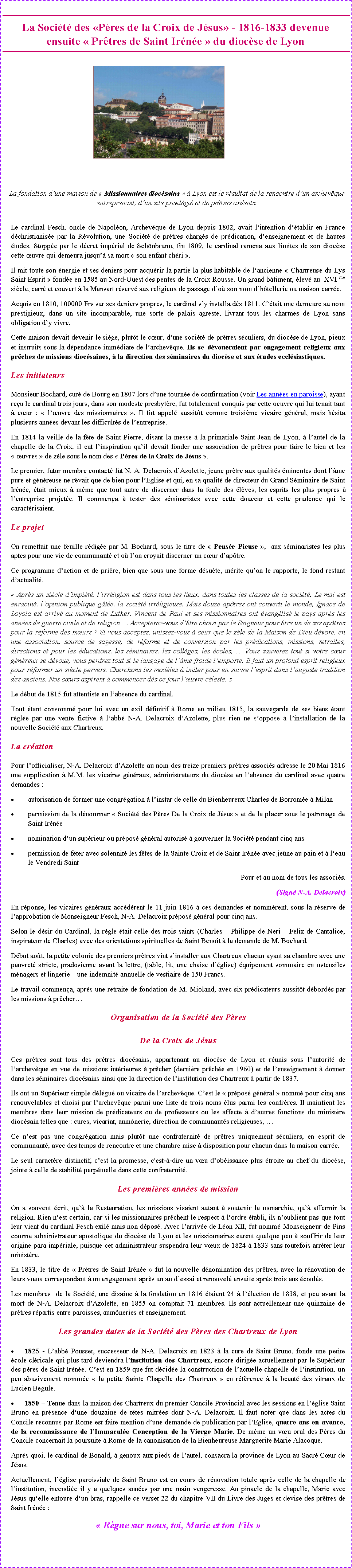 Zone de Texte: La Soci�t� des �P�res de la Croix de J�sus� - 1816-1833 devenue ensuite �&nbsp;Pr�tres de Saint Ir�n�e&nbsp;� du dioc�se de Lyon ￼La fondation d�une maison de �&nbsp;Missionnaires dioc�sains&nbsp;� � Lyon est le r�sultat de la rencontre d�un archev�que entreprenant, d�un site privil�gi� et de pr�tres ardents.Le cardinal Fesch, oncle de Napol�on, Archev�que de Lyon depuis 1802, avait l�intention d��tablir en France d�christianis�e par la R�volution, une Soci�t� de pr�tres charg�s de pr�dication, d�enseignement et de hautes �tudes. Stopp�e par le d�cret imp�rial de Sch�nbrunn, fin 1809, le cardinal ramena aux limites de son dioc�se cette �uvre qui demeura jusqu�� sa mort �&nbsp;son enfant ch�ri&nbsp;�.Il mit toute son �nergie et ses deniers pour acqu�rir la partie la plus habitable de l�ancienne �&nbsp;Chartreuse du Lys Saint Esprit&nbsp;� fond�e en 1585 au Nord-Ouest des pentes de la Croix Rousse. Un grand b�timent, �lev� au  XVI me si�cle, carr� et couvert � la Mansart r�serv� aux religieux de passage d�o� son nom d�h�tellerie ou maison carr�e.Acquis en 1810, 100000 Frs sur ses deniers propres, le cardinal s�y installa d�s 1811. C��tait une demeure au nom prestigieux, dans un site incomparable, une sorte de palais agreste, livrant tous les charmes de Lyon sans obligation d�y vivre.Cette maison devait devenir le si�ge, plut�t le c�ur, d�une soci�t� de pr�tres s�culiers, du dioc�se de Lyon, pieux et instruits sous la d�pendance imm�diate de l�archev�que. Ils se d�voueraient par engagement religieux aux pr�ches de missions dioc�saines, � la direction des s�minaires du dioc�se et aux �tudes eccl�siastiques.Les initiateurs Monsieur Bochard, cur� de Bourg en 1807 lors d�une tourn�e de confirmation (voir Les ann�es en paroisse), ayant re�u le cardinal trois jours, dans son modeste presbyt�re, fut totalement conquis par cette oeuvre qui lui tenait tant � c�ur&nbsp;: �&nbsp;l��uvre des missionnaires&nbsp;�. Il fut appel� aussit�t comme troisi�me vicaire g�n�ral, mais h�sita plusieurs ann�es devant les difficult�s de l�entreprise.En 1814 la veille de la f�te de Saint Pierre, disant la messe � la primatiale Saint Jean de Lyon, � l�autel de la chapelle de la Croix, il eut l�inspiration qu�il devait fonder une association de pr�tres pour faire le bien et les �&nbsp;�uvres&nbsp;� de z�le sous le nom des �&nbsp;P�res de la Croix de J�sus&nbsp;�. Le premier, futur membre contact� fut N. A. Delacroix d�Azolette, jeune pr�tre aux qualit�s �minentes dont l��me pure et g�n�reuse ne r�vait que de bien pour l�Eglise et qui, en sa qualit� de directeur du Grand S�minaire de Saint Ir�n�e, �tait mieux � m�me que tout autre de discerner dans la foule des �l�ves, les esprits les plus propres � l�entreprise projet�e. Il commen�a � tester des s�minaristes avec cette douceur et cette prudence qui le caract�risaient. Le projet On remettait une feuille r�dig�e par M. Bochard, sous le titre de �&nbsp;Pens�e Pieuse&nbsp;�,&nbsp; aux s�minaristes les plus aptes pour une vie de communaut� et o� l�on croyait discerner un c�ur d�ap�tre.Ce programme d�action et de pri�re, bien que sous une forme d�su�te, m�rite qu�on le rapporte, le fond restant d�actualit�.�&nbsp;Apr�s un si�cle d�impi�t�, l�irr�ligion est dans tous les lieux, dans toutes les classes de la soci�t�. Le mal est enracin�, l�opinion publique g�t�e, la soci�t� irr�ligieuse. Mais douze ap�tres ont converti le monde, Ignace de Loyola est arriv� au moment de Luther, Vincent de Paul et ses missionnaires ont �vang�lis� le pays apr�s les ann�es de guerre civile et de religion�. Accepterez-vous d��tre choisi par le Seigneur pour �tre un de ses ap�tres pour la r�forme des m�urs&nbsp;? Si vous acceptez, unissez-vous � ceux que le z�le de la Maison de Dieu d�vore, en une association, source de sagesse, de r�forme et de conversion par les pr�dications, missions, retraites, directions et pour les �ducations, les s�minaires, les coll�ges, les �coles, � Vous sauverez tout si votre c�ur g�n�reux se d�voue, vous perdrez tout si le langage de l��me froide l�emporte. Il faut un profond esprit religieux pour r�former un si�cle pervers. Cherchons les mod�les � imiter pour en suivre l�esprit dans l�auguste tradition des anciens. Nos c�urs aspirent � commencer d�s ce jour l��uvre c�leste.&nbsp;�Le d�but de 1815 fut attentiste en l�absence du cardinal.Tout �tant consomm� pour lui avec un exil d�finitif � Rome en milieu 1815, la sauvegarde de ses biens �tant r�gl�e par une vente fictive � l�abb� N-A. Delacroix d�Azolette, plus rien ne s�oppose � l�installation de la nouvelle Soci�t� aux Chartreux.La cr�ation Pour l�officialiser, N-A. Delacroix d�Azolette au nom des treize premiers pr�tres associ�s adresse le 20 Mai 1816 une supplication � M.M. les vicaires g�n�raux, administrateurs du dioc�se en l�absence du cardinal avec quatre demandes&nbsp;:autorisation de former une congr�gation � l�instar de celle du Bienheureux Charles de Borrom�e � Milanpermission de la d�nommer �&nbsp;Soci�t� des P�res De la Croix de J�sus&nbsp;� et de la placer sous le patronage de Saint Ir�n�enomination d�un sup�rieur ou pr�pos� g�n�ral autoris� � gouverner la Soci�t� pendant cinq anspermission de f�ter avec solennit� les f�tes de la Sainte Croix et de Saint Ir�n�e avec je�ne au pain et � l�eau le Vendredi SaintPour et au nom de tous les associ�s.(Sign� N-A. Delacroix)En r�ponse, les vicaires g�n�raux acc�d�rent le 11 juin 1816 � ces demandes et nomm�rent, sous la r�serve de l�approbation de Monseigneur Fesch, N-A. Delacroix pr�pos� g�n�ral pour cinq ans.Selon le d�sir du Cardinal, la r�gle �tait celle des trois saints (Charles � Philippe de Neri � Felix de Cantalice, inspirateur de Charles) avec des orientations spirituelles de Saint Beno�t � la demande de M. Bochard.D�but ao�t, la petite colonie des premiers pr�tres vint s�installer aux Chartreux chacun ayant sa chambre avec une pauvret� stricte, pradosienne avant la lettre, (table, lit, une chaise d��glise) �quipement sommaire en ustensiles m�nagers et lingerie � une indemnit� annuelle de vestiaire de 150 Francs.Le travail commen�a, apr�s une retraite de fondation de M. Mioland, avec six pr�dicateurs aussit�t d�bord�s par les missions � pr�cher�Organisation de la Soci�t� des P�resDe la Croix de J�sus Ces pr�tres sont tous des pr�tres dioc�sains, appartenant au dioc�se de Lyon et r�unis sous l�autorit� de l�archev�que en vue de missions int�rieures � pr�cher (derni�re pr�ch�e en 1960) et de l�enseignement � donner dans les s�minaires dioc�sains ainsi que la direction de l�institution des Chartreux � partir de 1837.Ils ont un Sup�rieur simple d�l�gu� ou vicaire de l�archev�que. C�est le �&nbsp;pr�pos� g�n�ral&nbsp;� nomm� pour cinq ans renouvelables et choisi par l�archev�que parmi une liste de trois noms �lus parmi les confr�res. Il maintient les membres dans leur mission de pr�dicateurs ou de professeurs ou les affecte � d�autres fonctions du minist�re dioc�sain telles que&nbsp;: cures, vicariat, aum�nerie, direction de communaut�s religieuses, �Ce n�est pas une congr�gation mais plut�t une confraternit� de pr�tres uniquement s�culiers, en esprit de communaut�, avec des temps de rencontre et une chambre mise � disposition pour chacun dans la maison carr�e.Le seul caract�re distinctif, c�est la promesse, c'est-�-dire un v�u d�ob�issance plus �troite au chef du dioc�se, jointe � celle de stabilit� perp�tuelle dans cette confraternit�.Les premi�res ann�es de missionOn a souvent �crit, qu�� la Restauration, les missions visaient autant � soutenir la monarchie, qu�� affermir la religion. Rien n�est certain, car si les missionnaires pr�chent le respect � l�ordre �tabli, ils n�oublient pas que tout leur vient du cardinal Fesch exil� mais non d�pos�. Avec l�arriv�e de L�on XII, fut nomm� Monseigneur de Pins comme administrateur apostolique du dioc�se de Lyon et les missionnaires eurent quelque peu � souffrir de leur origine para imp�riale, puisque cet administrateur suspendra leur v�ux de 1824 � 1833 sans toutefois arr�ter leur minist�re.En 1833, le titre de �&nbsp;Pr�tres de Saint Ir�n�e&nbsp;� fut la nouvelle d�nomination des pr�tres, avec la r�novation de leurs v�ux correspondant � un engagement apr�s un an d�essai et renouvel� ensuite apr�s trois ans �coul�s.Les membres  de la Soci�t�, une dizaine � la fondation en 1816 �taient 24 � l��lection de 1838, et peu avant la mort de N-A. Delacroix d�Azolette, en 1855 on comptait 71 membres. Ils sont actuellement une quinzaine de pr�tres r�partis entre paroisses, aum�neries et enseignement.Les grandes dates de la Soci�t� des P�res des Chartreux de Lyon 	1825 - L�abb� Pousset, successeur de N-A. Delacroix en 1823 � la cure de Saint Bruno, fonde une petite �cole cl�ricale qui plus tard deviendra l�institution des Chartreux, encore dirig�e actuellement par le Sup�rieur des p�res de Saint Ir�n�e. C�est en 1859 que fut d�cid�e la construction de l�actuelle chapelle de l�institution, un peu abusivement nomm�e �&nbsp;la petite Sainte Chapelle des Chartreux&nbsp;� en r�f�rence � la beaut� des vitraux de Lucien Begule.	1850 � Tenue dans la maison des Chartreux du premier Concile Provincial avec les sessions en l��glise Saint Bruno en pr�sence d�une douzaine de t�tes mitr�es dont N-A. Delacroix. Il faut noter que dans les actes du Concile reconnus par Rome est faite mention d�une demande de publication par l�Eglise, quatre ans en avance, de la reconnaissance de l�Immacul�e Conception de la Vierge Marie. De m�me un v�u oral des P�res du Concile concernait la poursuite � Rome de la canonisation de la Bienheureuse Marguerite Marie Alacoque. Apr�s quoi, le cardinal de Bonald, � genoux aux pieds de l�autel, consacra la province de Lyon au Sacr� C�ur de J�sus.Actuellement, l��glise paroissiale de Saint Bruno est en cours de r�novation totale apr�s celle de la chapelle de l�institution, incendi�e il y a quelques ann�es par une main vengeresse. Au pinacle de la chapelle, Marie avec J�sus qu�elle entoure d�un bras, rappelle ce verset 22 du chapitre VII du Livre des Juges et devise des pr�tres de Saint Ir�n�e&nbsp;:�&nbsp;R�gne sur nous, toi, Marie et ton Fils&nbsp;�