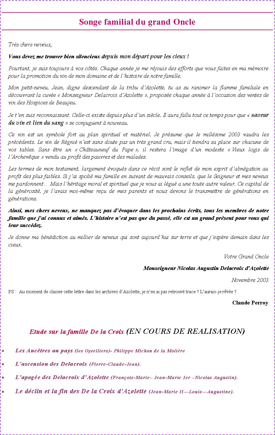 Zone de Texte: Songe familial du grand Oncle Tr�s chers neveux,Vous devez me trouver bien silencieux depuis mon d�part pour les cieux&nbsp;!Pourtant, je suis toujours � vos c�t�s. Chaque ann�e je me r�jouis des efforts que vous faites en ma m�moire pour la promotion du vin de mon domaine et de l�histoire de notre famille.Mon petit-neveu, Jean, digne descendant de la tribu d�Azolette, tu as su ranimer la flamme familiale en d�couvrant la cuv�e �&nbsp;Monseigneur Delacroix d�Azolette&nbsp;�, propos�e chaque ann�e � l�occasion des ventes de vin des Hospices de Beaujeu.Je t�en suis reconnaissant. Celle-ci existe depuis plus d�un si�cle. Il aura fallu tout ce temps pour que �&nbsp;saveur du vin et lien du sang&nbsp;� se conjuguent � nouveau.Ce vin est un symbole fort au plan spirituel et mat�riel. Je pr�sume que le mill�sime 2003 vaudra les pr�c�dents. Le vin de R�gni� n�est sans doute pas un tr�s grand cru, mais il tiendra sa place sur chacune de vos tables. Sans �tre un �&nbsp;Ch�teauneuf du Pape&nbsp;�, il restera l�image d�un modeste �&nbsp;Vieux logis de l�Archev�que&nbsp;� vendu au profit des pauvres et des malades.Les termes de mon testament, largement �voqu�s dans ce r�cit sont le reflet de mon esprit d�abn�gation au profit des plus faibles. Si j�ai spoli� ma famille en suivant de mauvais conseils, que le Seigneur et mes neveux me pardonnent� Mais l�h�ritage moral et spirituel que je vous ai l�gu� a une toute autre valeur. Ce capital de la g�n�rosit�, je l�avais moi-m�me re�u de mes parents et nous devons le transmettre de g�n�rations en g�n�rations. Ainsi, mes chers neveux, ne manquez pas d��voquer dans les prochains �crits, tous les membres de notre famille que j�ai connus et aim�s. L�histoire n�est pas que du pass�, elle est un grand pr�sent pour vous qui leur succ�dez.Je donne ma b�n�diction au millier de neveux qui sont aujourd�hui sur terre et que j�esp�re demain dans les cieux. Votre Grand Oncle		Monseigneur Nicolas Augustin Delacroix d�AzoletteNovembre 2003PS&nbsp;:	Au moment de classer cette lettre dans les archives d�Azolette, je n�en ai pas retrouv� trace&nbsp;? L�aurais-je r�v�e&nbsp;?	Claude PerroyEtude sur la famille De la Croix (EN COURS DE REALISATION)Les Anc�tres au pays (les Oyselliers)- Philippe Michon de la Moli�reL�ascension des Delacroix (Pierre-Claude-Jean).L�apog�e des Delacroix d�Azolette (Fran�ois-Marie� Jean-Marie 1er �Nicolas Augustin).Le d�clin et la fin des De la Croix d�Azolette (Jean-Marie II�Louis�Augustine).