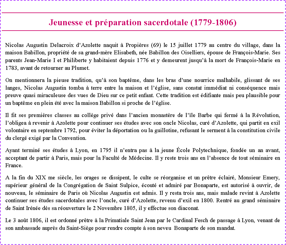 Zone de Texte: Jeunesse et pr�paration sacerdotale (1779-1806) Nicolas Augustin Delacroix d�Azolette naquit � Propi�res (69) le 15 juillet 1779 au centre du village, dans la maison Babillon, propri�t� de sa grand-m�re Elisabeth, n�e Babillon des Oiselliers, �pouse de Fran�ois-Marie. Ses parents Jean-Marie I et Philiberte y habitaient depuis 1776 et y demeurent jusqu�� la mort de Fran�ois-Marie en 1783, avant de retourner au Plumet.On mentionnera la pieuse tradition, qu�� son bapt�me, dans les bras d�une nourrice malhabile, glissant de ses langes, Nicolas Augustin tomba � terre entre la maison et l��glise, sans constat imm�diat ni cons�quence mais preuve quasi miraculeuse des vues de Dieu sur ce petit enfant. Cette tradition est �difiante mais peu plausible pour un bapt�me en plein �t� avec la maison Babillon si proche de l��glise.Il fit ses premi�res classes au coll�ge priv� dans l�ancien monast�re de l��le Barbe qui ferm� � la R�volution, l�obligea � revenir � Azolette pour continuer ses �tudes avec son oncle Nicolas, cur� d�Azolette, qui partit en exil volontaire en septembre 1792, pour �viter la d�portation ou la guillotine, refusant le serment � la constitution civile du clerg� exig� par la Convention.Ayant termin� ses �tudes � Lyon, en 1795 il n�entra pas � la jeune �cole Polytechnique, fond�e un an avant, acceptant de partir � Paris, mais pour la Facult� de M�decine. Il y reste trois ans en l�absence de tout s�minaire en France.A la fin du XIX me si�cle, les orages se dissipent, le culte se r�organise et un pr�tre �clair�, Monsieur Emery, sup�rieur g�n�ral de la Congr�gation de Saint Sulpice, �cout� et admir� par Bonaparte, est autoris� � ouvrir, de nouveau, le s�minaire de Paris o� Nicolas Augustin est admis. Il y resta trois ans, mais malade revint � Azolette continuer ses �tudes sacerdotales avec l�oncle, cur� d�Azolette, revenu d�exil en 1800. Rentr� au grand s�minaire de Saint Ir�n�e d�s sa r�ouverture le 2 Novembre 1805, il y effectue son diaconat.Le 3 ao�t 1806, il est ordonn� pr�tre � la Primatiale Saint Jean par le Cardinal Fesch de passage � Lyon, venant de son ambassade aupr�s du Saint-Si�ge pour rendre compte � son neveu  Bonaparte de son mandat.