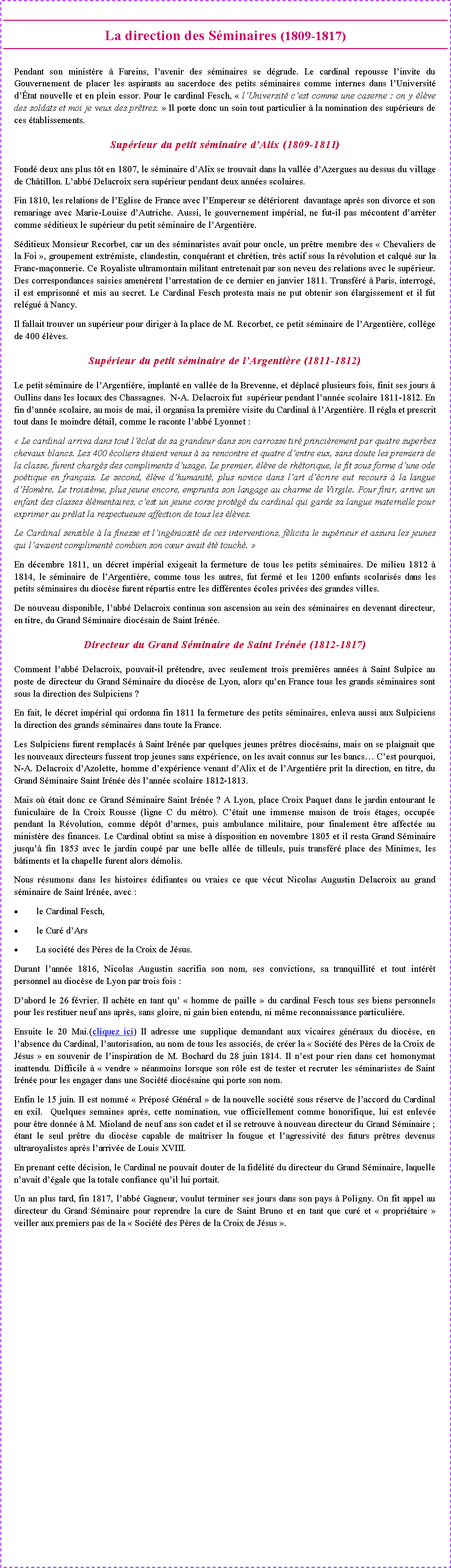 Zone de Texte: La direction des S�minaires (1809-1817) Pendant son minist�re � Fareins, l�avenir des s�minaires se d�grade. Le cardinal repousse l�invite du Gouvernement de placer les aspirants au sacerdoce des petits s�minaires comme internes dans l�Universit� d��tat nouvelle et en plein essor. Pour le cardinal Fesch, �&nbsp;l�Universit� c�est comme une caserne&nbsp;: on y �l�ve des soldats et moi je veux des pr�tres.&nbsp;� Il porte donc un soin tout particulier � la nomination des sup�rieurs de ces �tablissements.Sup�rieur du petit s�minaire d�Alix (1809-1811)Fond� deux ans plus t�t en 1807, le s�minaire d�Alix se trouvait dans la vall�e d�Azergues au dessus du village de Ch�tillon. L�abb� Delacroix sera sup�rieur pendant deux ann�es scolaires.Fin 1810, les relations de l�Eglise de France avec l�Empereur se d�t�riorent  davantage apr�s son divorce et son remariage avec Marie-Louise d�Autriche. Aussi, le gouvernement imp�rial, ne fut-il pas m�content d�arr�ter comme s�ditieux le sup�rieur du petit s�minaire de l�Argenti�re.S�ditieux Monsieur Recorbet, car un des s�minaristes avait pour oncle, un pr�tre membre des&nbsp;�&nbsp;Chevaliers de la Foi&nbsp;�, groupement extr�miste, clandestin, conqu�rant et chr�tien, tr�s actif sous la r�volution et calqu� sur la Franc-ma�onnerie. Ce Royaliste ultramontain militant entretenait par son neveu des relations avec le sup�rieur. Des correspondances saisies amen�rent l�arrestation de ce dernier en janvier 1811. Transf�r� � Paris, interrog�, il est emprisonn� et mis au secret. Le Cardinal Fesch protesta mais ne put obtenir son �largissement et il fut rel�gu� � Nancy. Il fallait trouver un sup�rieur pour diriger � la place de M. Recorbet, ce petit s�minaire de l�Argenti�re, coll�ge de 400 �l�ves.Sup�rieur du petit s�minaire de l�Argenti�re (1811-1812)Le petit s�minaire de l�Argenti�re, implant� en vall�e de la Brevenne, et d�plac� plusieurs fois, finit ses jours � Oullins dans les locaux des Chassagnes.  N-A. Delacroix fut  sup�rieur pendant l�ann�e scolaire 1811-1812. En fin d�ann�e scolaire, au mois de mai, il organisa la premi�re visite du Cardinal � l�Argenti�re. Il r�gla et prescrit tout dans le moindre d�tail, comme le raconte l�abb� Lyonnet&nbsp;:�&nbsp;Le cardinal arriva dans tout l��clat de sa grandeur dans son carrosse tir� princi�rement par quatre superbes chevaux blancs. Les 400 �coliers �taient venus � sa rencontre et quatre d�entre eux, sans doute les premiers de la classe, furent charg�s des compliments d�usage. Le premier, �l�ve de rh�torique, le fit sous forme d�une ode po�tique en fran�ais. Le second, �l�ve d�humanit�, plus novice dans l�art d��crire eut recours � la langue d�Hom�re. Le troisi�me, plus jeune encore, emprunta son langage au charme de Virgile. Pour finir, arrive un enfant des classes �l�mentaires, c�est un jeune corse prot�g� du cardinal qui garde sa langue maternelle pour exprimer au pr�lat la respectueuse affection de tous les �l�ves.Le Cardinal sensible � la finesse et l�ing�niosit� de ces interventions, f�licita le sup�rieur et assura les jeunes qui l�avaient compliment� combien son c�ur avait �t� touch�.&nbsp;�En d�cembre 1811, un d�cret imp�rial exigeait la fermeture de tous les petits s�minaires. De milieu 1812 � 1814, le s�minaire de l�Argenti�re, comme tous les autres, fut ferm� et les 1200 enfants scolaris�s dans les petits s�minaires du dioc�se furent r�partis entre les diff�rentes �coles priv�es des grandes villes.De nouveau disponible, l�abb� Delacroix continua son ascension au sein des s�minaires en devenant directeur, en titre, du Grand S�minaire dioc�sain de Saint Ir�n�e.Directeur du Grand S�minaire de Saint Ir�n�e (1812-1817)Comment l�abb� Delacroix, pouvait-il pr�tendre, avec seulement trois premi�res ann�es � Saint Sulpice au poste de directeur du Grand S�minaire du dioc�se de Lyon, alors qu�en France tous les grands s�minaires sont sous la direction des Sulpiciens&nbsp;?En fait, le d�cret imp�rial qui ordonna fin 1811 la fermeture des petits s�minaires, enleva aussi aux Sulpiciens la direction des grands s�minaires dans toute la France.Les Sulpiciens furent remplac�s � Saint Ir�n�e par quelques jeunes pr�tres dioc�sains, mais on se plaignait que les nouveaux directeurs fussent trop jeunes sans exp�rience, on les avait connus sur les bancs� C�est pourquoi, N-A. Delacroix d�Azolette, homme d�exp�rience venant d�Alix et de l�Argenti�re prit la direction, en titre, du Grand S�minaire Saint Ir�n�e d�s l�ann�e scolaire 1812-1813.Mais o� �tait donc ce Grand S�minaire Saint Ir�n�e&nbsp;? A Lyon, place Croix Paquet dans le jardin entourant le funiculaire de la Croix Rousse (ligne C du m�tro). C��tait une immense maison de trois �tages, occup�e pendant la R�volution, comme d�p�t d�armes, puis ambulance militaire, pour finalement �tre affect�e au minist�re des finances. Le Cardinal obtint sa mise � disposition en novembre 1805 et il resta Grand S�minaire jusqu�� fin 1853 avec le jardin coup� par une belle all�e de tilleuls, puis transf�r� place des Minimes, les b�timents et la chapelle furent alors d�molis. Nous r�sumons dans les histoires �difiantes ou vraies ce que v�cut Nicolas Augustin Delacroix au grand s�minaire de Saint Ir�n�e, avec :le Cardinal Fesch, le Cur� d�ArsLa soci�t� des P�res de la Croix de J�sus.Durant l�ann�e 1816, Nicolas Augustin sacrifia son nom, ses convictions, sa tranquillit� et tout int�r�t personnel au dioc�se de Lyon&nbsp;par trois fois :D�abord le 26 f�vrier. Il ach�te en tant qu�&nbsp;�&nbsp;homme de paille&nbsp;� du cardinal Fesch tous ses biens personnels pour les restituer neuf ans apr�s, sans gloire, ni gain bien entendu, ni m�me reconnaissance particuli�re. Ensuite le 20 Mai.(cliquez ici) Il adresse une supplique demandant aux vicaires g�n�raux du dioc�se, en l�absence du Cardinal, l�autorisation, au nom de tous les associ�s, de cr�er la �&nbsp;Soci�t� des P�res de la Croix de J�sus&nbsp;� en souvenir de l�inspiration de M. Bochard du 28 juin 1814. Il n�est pour rien dans cet homonymat inattendu. Difficile � �&nbsp;vendre&nbsp;� n�anmoins lorsque son r�le est de tester et recruter les s�minaristes de Saint Ir�n�e pour les engager dans une Soci�t� dioc�saine qui porte son nom.Enfin le 15 juin. Il est nomm� �&nbsp;Pr�pos� G�n�ral&nbsp;� de la nouvelle soci�t� sous r�serve de l�accord du Cardinal en exil.  Quelques semaines apr�s, cette nomination, vue officiellement comme honorifique, lui est enlev�e pour �tre donn�e � M. Mioland de neuf ans son cadet et il se retrouve � nouveau directeur du Grand S�minaire ; �tant le seul pr�tre du dioc�se capable de ma�triser la fougue et l�agressivit� des futurs pr�tres devenus ultraroyalistes apr�s l�arriv�e de Louis XVIII.En prenant cette d�cision, le Cardinal ne pouvait douter de la fid�lit� du directeur du Grand S�minaire, laquelle n�avait d��gale que la totale confiance qu�il lui portait.Un an plus tard, fin 1817, l�abb� Gagneur, voulut terminer ses jours dans son pays � Poligny. On fit appel au directeur du Grand S�minaire pour reprendre la cure de Saint Bruno et en tant que cur� et �&nbsp;propri�taire&nbsp;� veiller aux premiers pas de la �&nbsp;Soci�t� des P�res de la Croix de J�sus&nbsp;�.