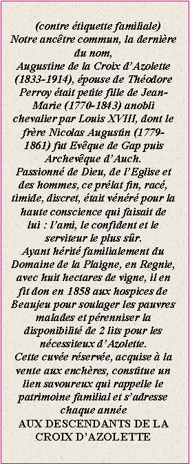Zone de Texte: (contre �tiquette familiale)Notre anc�tre commun, la derni�re du nom, Augustine de la Croix d�Azolette (1833-1914), �pouse de Th�odore Perroy �tait petite fille de Jean-Marie (1770-1843) anobli chevalier par Louis XVIII, dont le fr�re Nicolas Augustin (1779-1861) fut Ev�que de Gap puis Archev�que d�Auch.Passionn� de Dieu, de l�Eglise et des hommes, ce pr�lat fin, rac�, timide, discret, �tait v�n�r� pour la haute conscience qui faisait de lui&nbsp;: l�ami, le confident et le serviteur le plus s�r.Ayant h�rit� familialement du Domaine de la Plaigne, en Regnie, avec huit hectares de vigne, il en fit don en 1858 aux hospices de Beaujeu pour soulager les pauvres malades et p�renniser la disponibilit� de 2 lits pour les n�cessiteux d�Azolette.Cette cuv�e r�serv�e, acquise � la vente aux ench�res, constitue un lien savoureux qui rappelle le patrimoine familial et s�adresse chaque ann�eAUX DESCENDANTS DE LA CROIX D�AZOLETTE