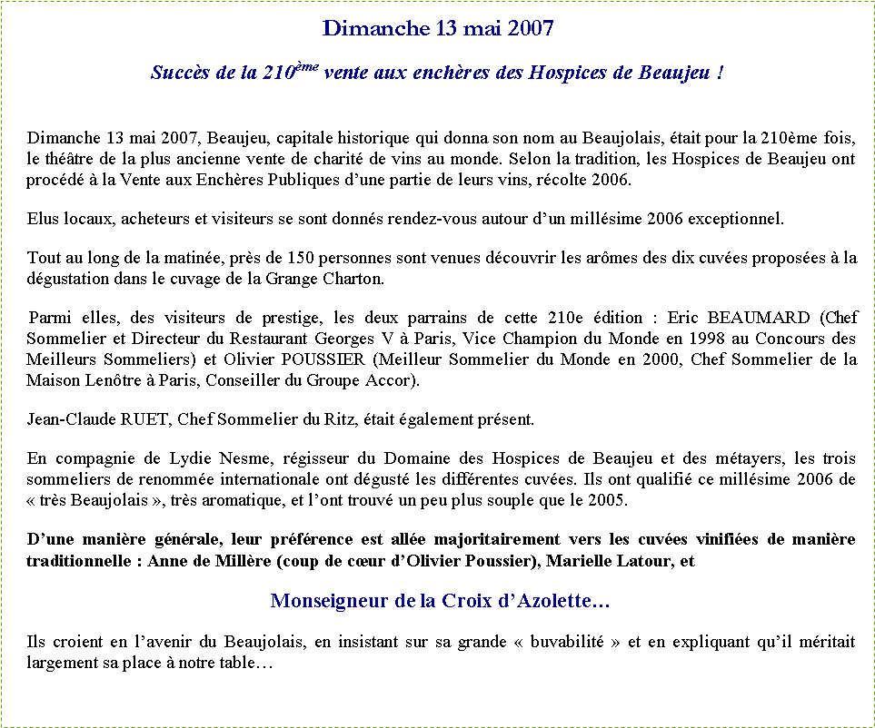 Zone de Texte: Dimanche 13 mai 2007Succ�s de la 210�me vente aux ench�res des Hospices de Beaujeu&nbsp;!&nbsp;Dimanche 13 mai 2007, Beaujeu, capitale historique qui donna son nom au Beaujolais, �tait pour la 210�me fois, le th��tre de la plus ancienne vente de charit� de vins au monde. Selon la tradition, les Hospices de Beaujeu ont proc�d� � la Vente&nbsp;aux Ench�res Publiques d�une partie de leurs vins, r�colte 2006.Elus locaux, acheteurs et visiteurs se sont donn�s rendez-vous autour d�un mill�sime 2006 exceptionnel.Tout au long de la matin�e, pr�s de 150 personnes sont venues d�couvrir les ar�mes des dix cuv�es propos�es � la d�gustation dans le cuvage de la Grange Charton.&nbsp;Parmi elles, des visiteurs de prestige, les deux parrains de cette 210e �dition&nbsp;:&nbsp;Eric BEAUMARD (Chef Sommelier et Directeur du Restaurant Georges V � Paris, Vice Champion du Monde en 1998 au Concours des Meilleurs Sommeliers) et Olivier POUSSIER (Meilleur Sommelier du Monde en 2000, Chef Sommelier&nbsp;de la Maison Len�tre � Paris, Conseiller du Groupe Accor).Jean-Claude RUET, Chef Sommelier du Ritz, �tait �galement pr�sent.En compagnie de Lydie Nesme, r�gisseur du Domaine des Hospices de Beaujeu et des m�tayers, les trois sommeliers de renomm�e internationale ont d�gust� les diff�rentes cuv�es. Ils ont qualifi� ce mill�sime 2006 de �&nbsp;tr�s Beaujolais&nbsp;�, tr�s aromatique, et l�ont trouv� un peu plus souple que le 2005.D�une mani�re g�n�rale, leur pr�f�rence est all�e majoritairement vers les cuv�es vinifi�es de mani�re traditionnelle : Anne de Mill�re (coup de c�ur d�Olivier Poussier), Marielle Latour, et Monseigneur de la Croix d�Azolette�Ils croient en l�avenir du Beaujolais, en insistant sur sa grande �&nbsp;buvabilit�&nbsp;� et en expliquant qu�il m�ritait largement sa place � notre table�