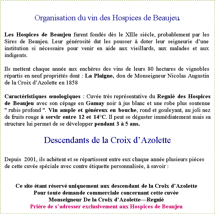 Zone de Texte: Organisation du vin des Hospices de Beaujeu.Les Hospices de Beaujeu furent fond�s d�s le XIIIe si�cle, probablement par les Sires de Beaujeu. Leur g�n�rosit� dut les pousser � doter leur seigneurie d�une institution si n�cessaire pour venir en aide aux vieillards, aux malades et aux indigents.Ils mettent chaque ann�e aux ench�res des vins de leurs 80 hectares de vignobles r�partis en neuf propri�t�s dont&nbsp;: La Plaigne, don de Monseigneur Nicolas Augustin de la Croix d�Azolette en 1858Caract�ristiques �nologiques&nbsp;: Cuv�e tr�s repr�sentative du Regni� des Hospices de Beaujeu avec son c�page en Gamay noir � jus blanc et une robe plus soutenue "&nbsp;rubis profond&nbsp;". Vin ample et g�n�reux en bouche, rond et gouleyant, au joli nez de fruits rouge � servir entre 12 et 14�C. Il peut se d�guster imm�diatement mais sa structure lui permet de se d�velopper pendant 3 � 5 ans.Descendants de la Croix d�AzoletteDepuis  2001, ils ach�tent et se r�partissent entre eux chaque ann�e plusieurs pi�ces de cette cuv�e sp�ciale avec contre �tiquette personnalis�e, � savoir&nbsp;:&nbsp;Ce site �tant r�serv� uniquement aux descendant de la Croix d�AzolettePour toute demande commerciale concernant cette cuv�e Monseigneur De la Croix d�Azolette�Regni�Pri�re de s�adresser exclusivement aux Hospices de Beaujeu