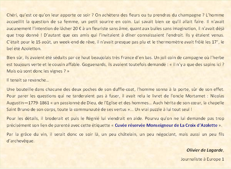 Zone de Texte: Ch�ri, qu�est ce qu�on leur apporte ce soir ? On ach�tera des fleurs ou tu prendras du champagne ? L�homme accueillit la question de sa femme, un petit sourire en coin. Lui savait bien ce qu�il allait faire. Il n�avait aucunement l�intention de l�cher 20 � � un fleuriste sans �me, quant aux bulles sans imagination, il n�avait d�j� que trop donn� ! D�autant que ces amis qui l�invitaient � d�ner connaissaient l�endroit. Ils y �taient venus. C��tait pour le 15 ao�t, un week-end de r�ve, il n�avait presque pas plu et le thermom�tre avait fr�l� les 17�, le bel �t� Azoletton.Bien s�r, ils avaient �t� s�duits par ce haut beaujolais tr�s France d�en bas. Un joli coin de campagne o� l�herbe est toujours verte et le cousin affable. Goguenards, ils avaient toutefois demand� : �&nbsp;il n�y a que des sapins ici ? Mais o� sont donc les vignes ?&nbsp;�Il tenait sa revanche�Une bouteille dans chacune des deux poches de son duffle-coat, l�homme sonna � la porte, s�r de son effet. Pour parer les questions qui ne tarderaient pas � fuser, il avait relu le livret de l�oncle Mortamet : Nicolas Augustin�1779-1861 �&nbsp;un passionn� de Dieu, de l�Eglise et des hommes� Auch h�rita de son c�ur, la chapelle Saint Bruno de son corps, toute la communaut� de ses vertus&nbsp;�... Un vrai puzzle � lui tout seul !Pour les d�tails, il broderait et puis le R�gni� lui viendrait en aide. Pourvu qu�on ne lui demande pas trop pr�cis�ment son lien de parent� avec cette �tiquette �&nbsp;Cuv�e r�serv�e Monseigneur de La Croix d�Azolette&nbsp;�.Par la gr�ce du vin, il serait donc ce soir l�, un peu ch�telain, un peu n�gociant, mais aussi un peu fils d�archev�que.Olivier de Lagarde,Journaliste � France Info
